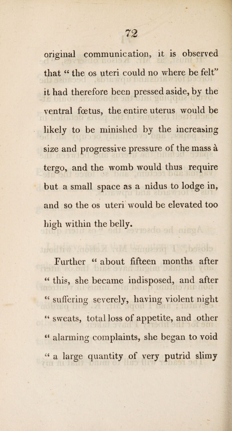 original communication, it is observed that “ the os uteri could no where be felt it had therefore been pressed aside, by the ventral foetus, the entire uterus would be likely to be minished by the increasing size and progressive pressure of the mass a tergo, and the womb would thus require but a small space as a nidus to lodge in, f and so the os uteri would be elevated too high within the belly. Further “ about fifteen months after “ this, she became indisposed, and after suffering severely, having violent night 44 sweats, total loss of appetite, and other “ alarming complaints, she began to void “ a large quantity of very putrid slimy