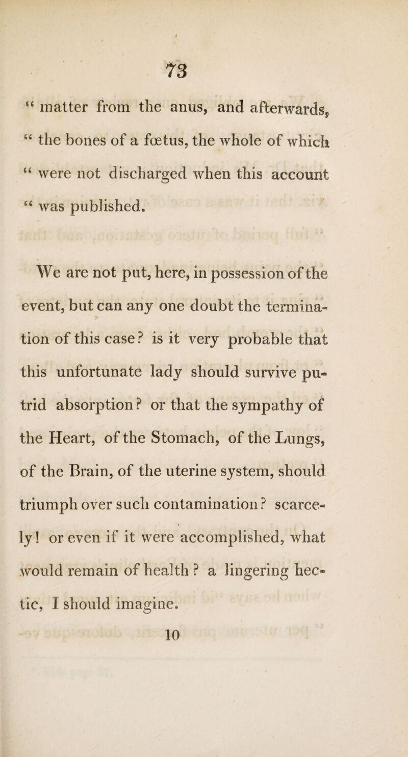 f 73 “ matter from the anus, and afterwards, “ the bones of a foetus, the whole of which “ were not discharged when this account “ was published. We are not put, here, in possession of the event, but can any one doubt the termina¬ tion of this case ? is it very probable that this unfortunate lady should survive pu¬ trid absorption ? or that the sympathy of the Heart, of the Stomach, of the Lungs, of the Brain, of the uterine system, should triumph over such contamination ? scarce¬ ly! or even if it were accomplished, what would remain of health ? a lingering hec¬ tic, I should imagine. 10