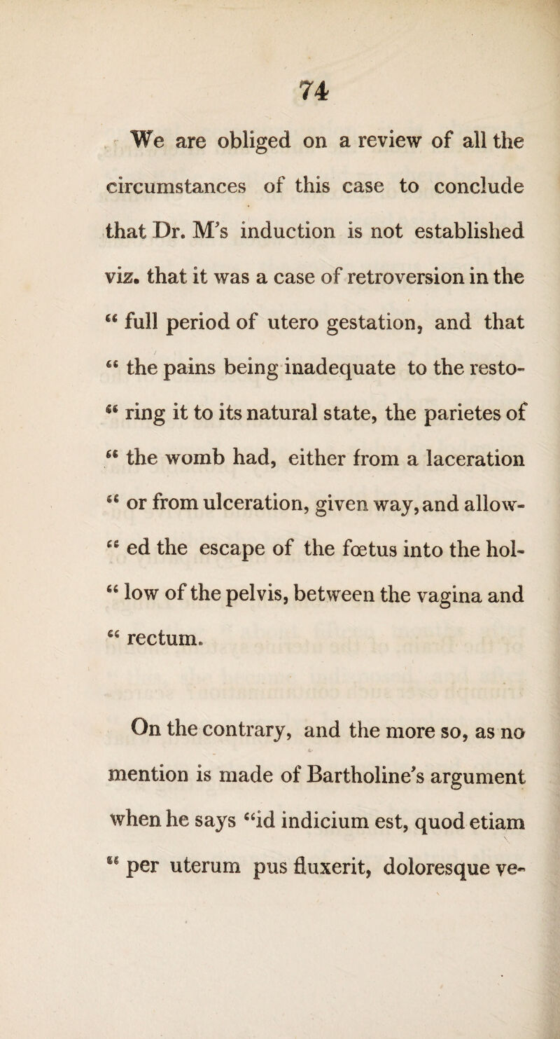 We are obliged on a review of all the circumstances of this case to conclude that Dr. M's induction is not established viz. that it was a case of retroversion in the “ full period of utero gestation, and that the pains being inadequate to the resto- “ ring it to its natural state, the parietes of 66 the womb had, either from a laceration a or from ulceration, given way, and allow* ed the escape of the foetus into the hob 66 low of the pelvis, between the vagina and “ rectum. On the contrary, and the more so, as no a- mention is made of Bartholine's argument when he says “id indicium est, quod etiam u per uterum pus fluxerit, doloresque ve~