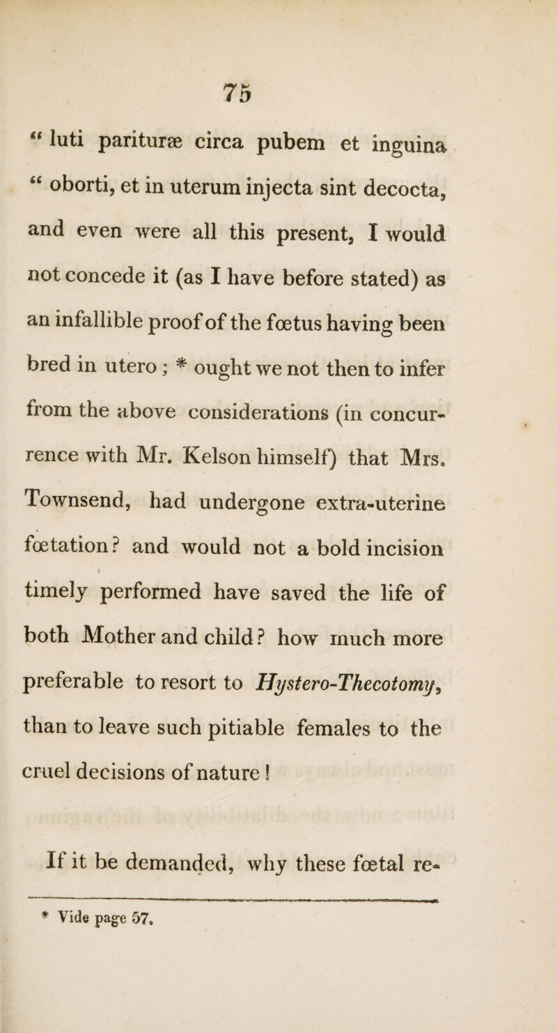 “ luti pariturae circa pubem et inguina “ oborti, et in uterum injecta sint decocta, and even were all this present, I would not concede it (as I have before stated) as an infallible proof of the foetus having been bred in utero; * ought we not then to infer from the above considerations (in concur¬ rence with Mr. Kelson himself) that Mrs, Townsend, had undergone extra-uterine foetation ? and would not a bold incision timely performed have saved the life of both Mother and child ? how much more preferable to resort to Hystero-Thecotomy^ than to leave such pitiable females to the cruel decisions of nature ! If it be demanded, why these foetal re- * Vide page 57.