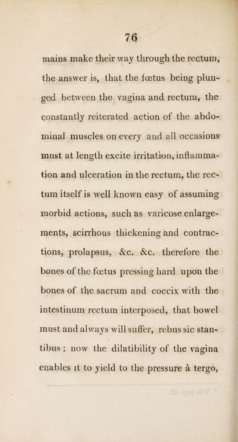 mains make their way through the rectum, the answer is, that the foetus being plun¬ ged between the vagina and rectum, the constantly reiterated action of the abdo¬ minal muscles on every and all occasions must at length excite irritation, inflamma¬ tion and ulceration in the rectum, the rec¬ tum itself is well known easy of assuming morbid actions, such as varicose enlarge¬ ments, scirrhous thickening and contrac¬ tions, prolapsus, &c. &c. therefore the bones of the foetus pressing hard upon the bones of the sacrum and coccix with the intestinum rectum interposed, that bowel must and always will suffer, rebus sic stan¬ tibus ; now the dilatibility of the vagina enables it to yield to the pressure a tergo.