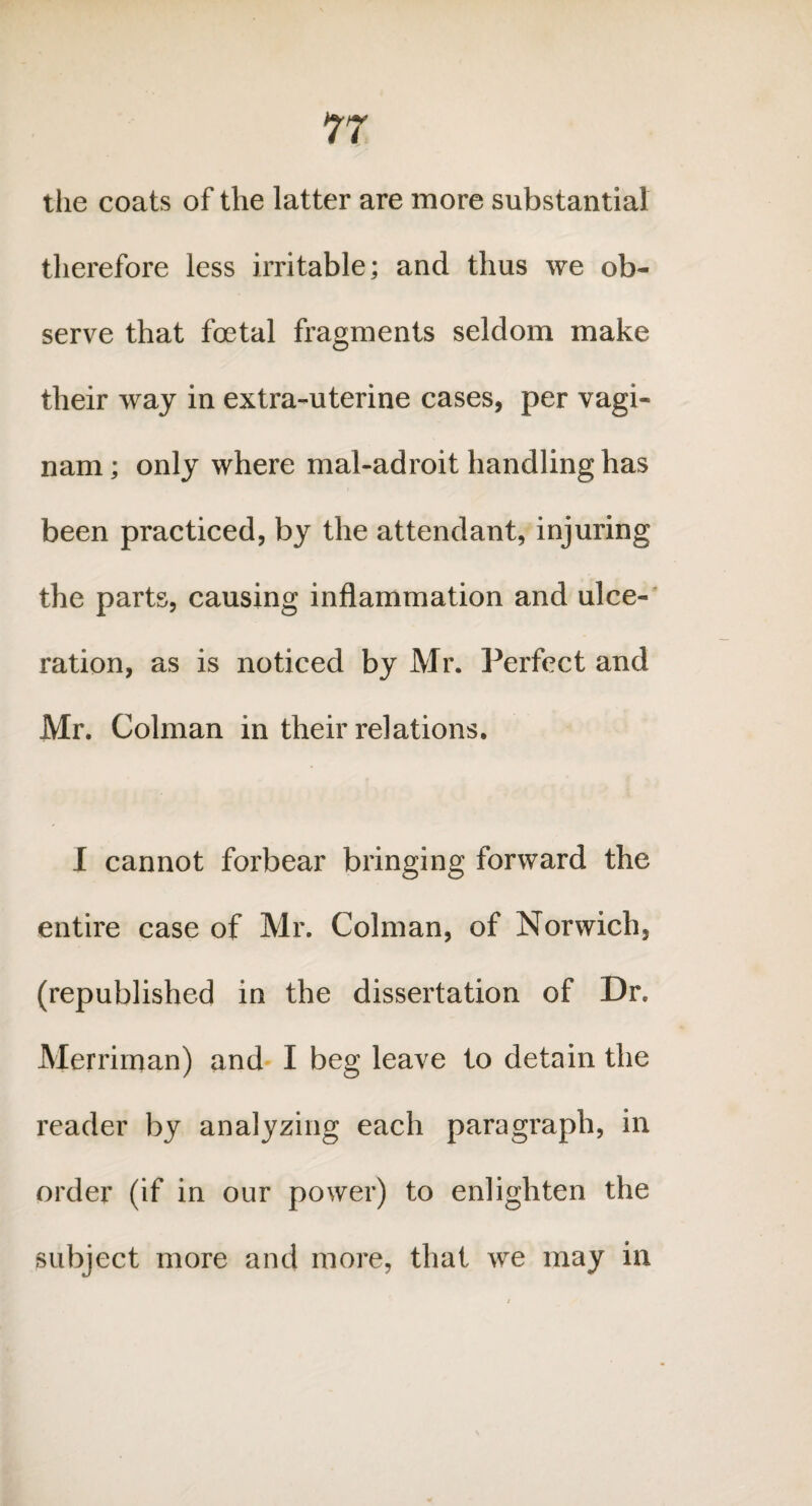 the coats of the latter are more substantial therefore less irritable; and thus we ob¬ serve that foetal fragments seldom make their way in extra-uterine cases, per vagi- nam; only where mal-adroit handling has been practiced, by the attendant, injuring the parts, causing inflammation and ulce¬ ration, as is noticed by Mr. Perfect and Mr. Colman in their relations. I cannot forbear bringing forward the entire case of Mr. Colman, of Norwich, (republished in the dissertation of Dr. Merriman) and I beg leave to detain the reader by analyzing each paragraph, in order (if in our power) to enlighten the subject more and more, that we may in