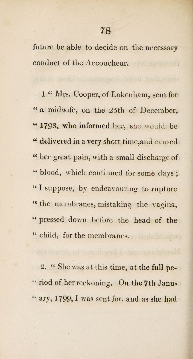 future be able to decide on the necessary conduct of the Accoucheur. 1 cc Mrs. Cooper, of Lakenham, sent for “ a midwife, on the 25th of December, “ 1798,. who informed her, she would be “ delivered in a very short time,and caused u her great pain, with a small discharge of u blood, which continued for some days ; u I suppose, by endeavouring to rupture u the membranes, mistaking the vagina, “ pressed down before the head of the u child, for the membranes. 2. u She was at this time, a t the full pc* “ nod of her reckoning. On the. 7th Janu- “ ary, 1799,1 was sent for, and as she had