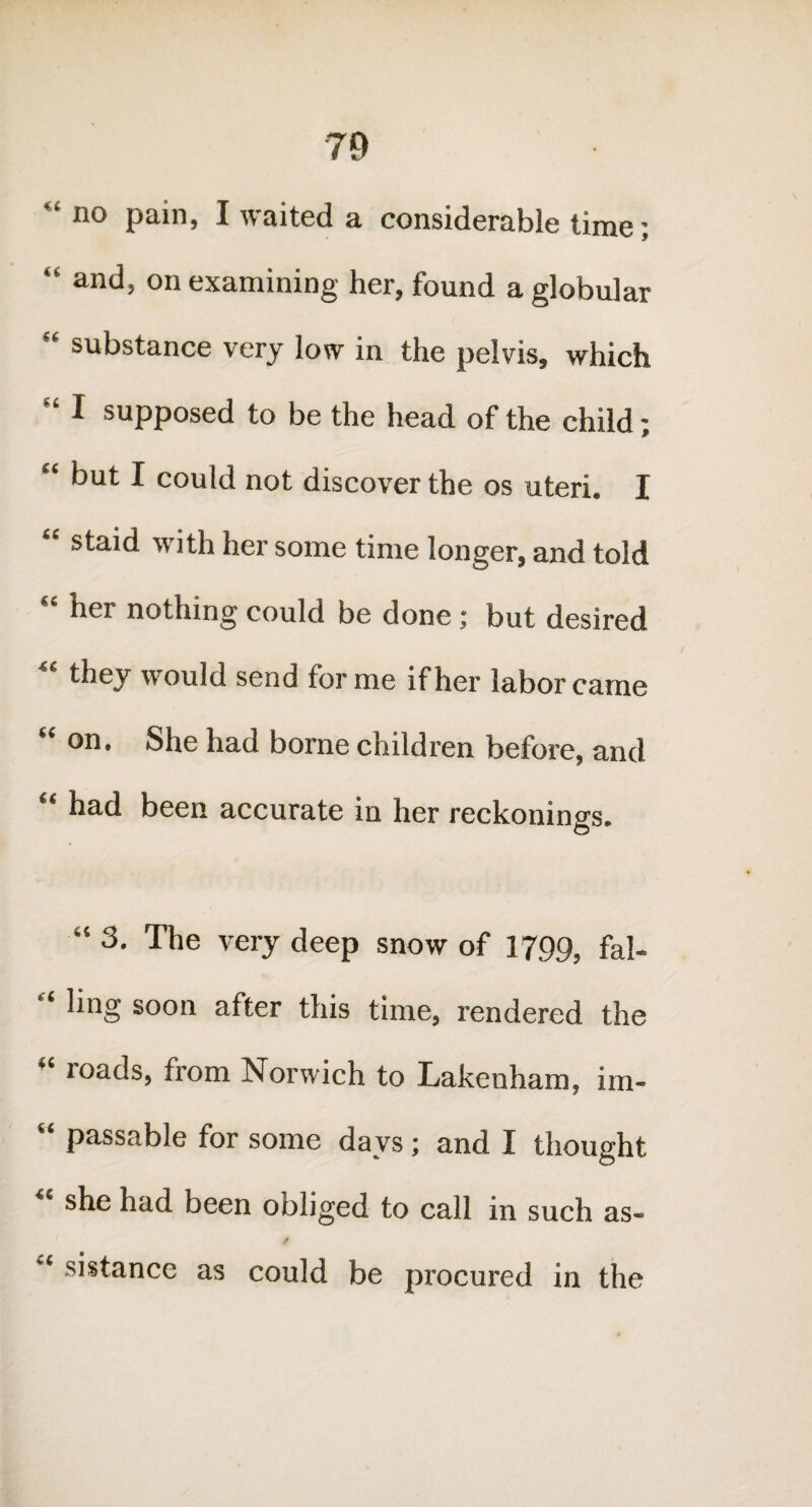 “ no pain, I waited a considerable time; “ and, on examining her, found a globular “ substance very low in the pelvis, which “ I supposed to be the head of the child; “ but I could not discover the os uteri. I “ sta'd with her some time longer, and told her nothing could be done ; but desired “ ^ey would send forme if her labor came on. She had borne children before, and “ had been accurate in her reckonings. “ 3. The very deep snow of 1799, fal- “ hng soon after this time, rendered the “ roads, from Norwich to Lakenham, im- “ passable for some days ; and I thought she had been obliged to call in such as- / “ si stance as could be procured in the
