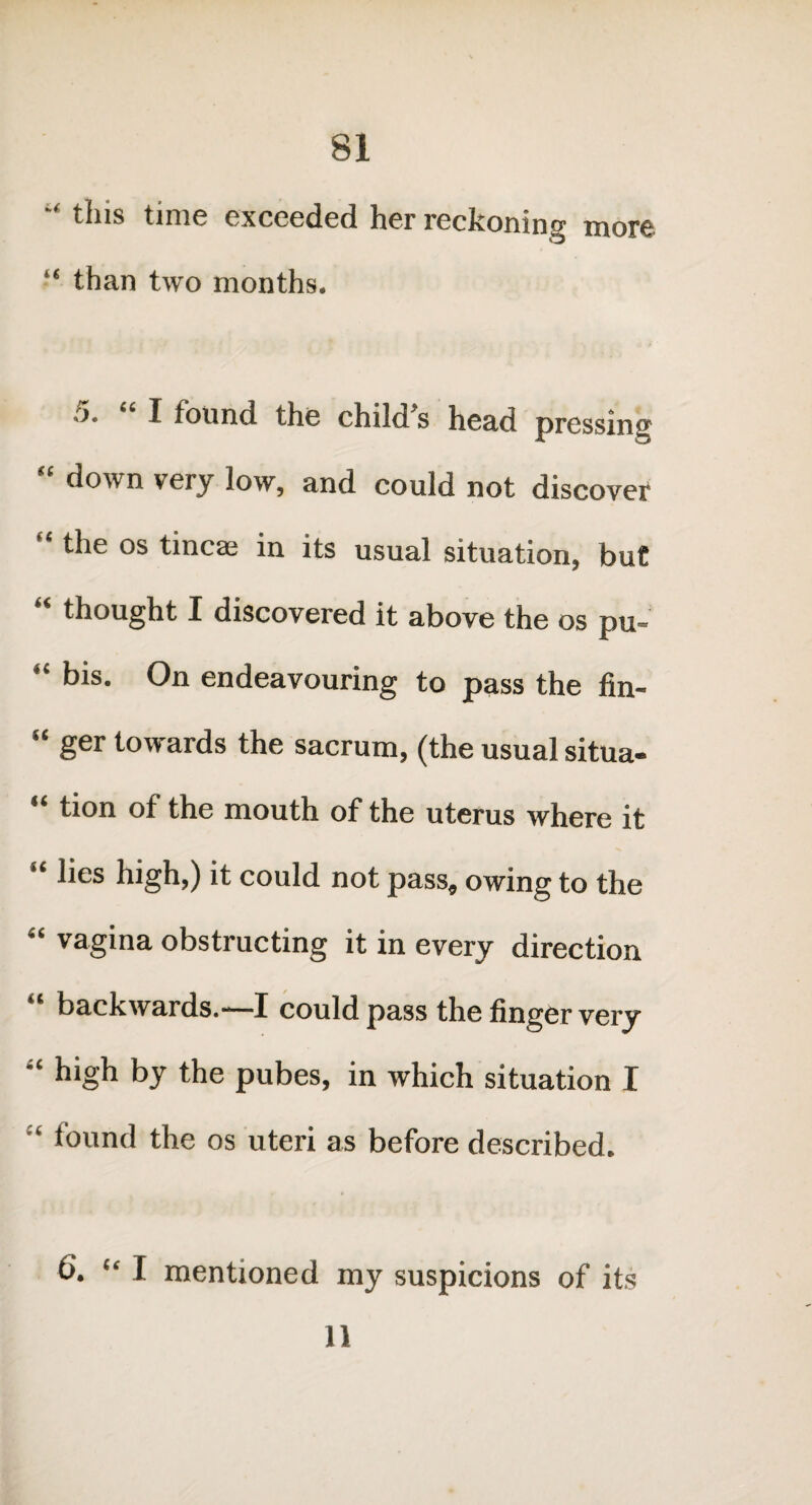 this time exceeded her reckoning more “ than two months. 5. “ I found the child’s head pressing “ down very low, and could not discover * die os tineas in its usual situation, but “ thought I discovered it above the os pu- “ bis- On endeavouring to pass the fin- “ ger towards the sacrum, (the usual situa- 11 tion of the mouth of the uterus where it lies high,) it could not pass, owing to the “ vagina obstructing it in every direction “ backwards.-—I could pass the finger very “ high by the pubes, in which situation I ‘ found the os uteri as before described. 6. “ I mentioned my suspicions of its n