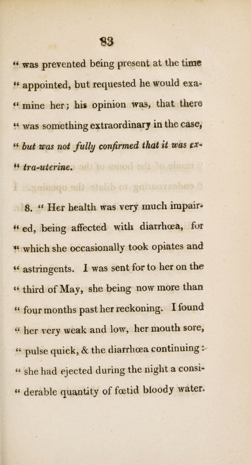 « was prevented being present at the time “ appointed, but requested he would exa« mine her; his opinion was, that there “ was something extraordinary in the case, u hut was not fully confirmed that it was px« u tra-uterine. 8. “ Her health was very much impair* “ ed, being affected with diarrhoea, for y* which she occasionally took opiates and “ astringents. 1 was sent for to her on the third of May, she being now more than “ four months past her reckoning. I found “ her very weak and low, her mouth sore, “ pulse quick, & the diarrhoea continuing i “ she had ejected during the night a consi» “ derable quantity of foetid bloody water*