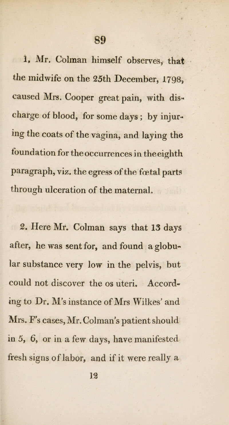 1, Mr. Colman himself observes, that the midwife on the 25th December, 1798* caused Mrs. Cooper great pain, with dis¬ charge of blood, for some days ; by injur¬ ing the coats of the vagina, and laying the foundation for the occurrences in the eighth paragraph, viz. the egress of the foetal parts through ulceration of the maternal. 2. Here Mr. Colman says that 13 days after, he was sent for, and found a globu¬ lar substance very low in the pelvis, but could not discover the os uteri. Accord¬ ing to Dr. M's instance of Mrs Wilkes' and Mrs. F s cases, Mr. Colman s patient should in 5, 6, or in a few days, have manifested fresh signs of labor, and if it were really a 12