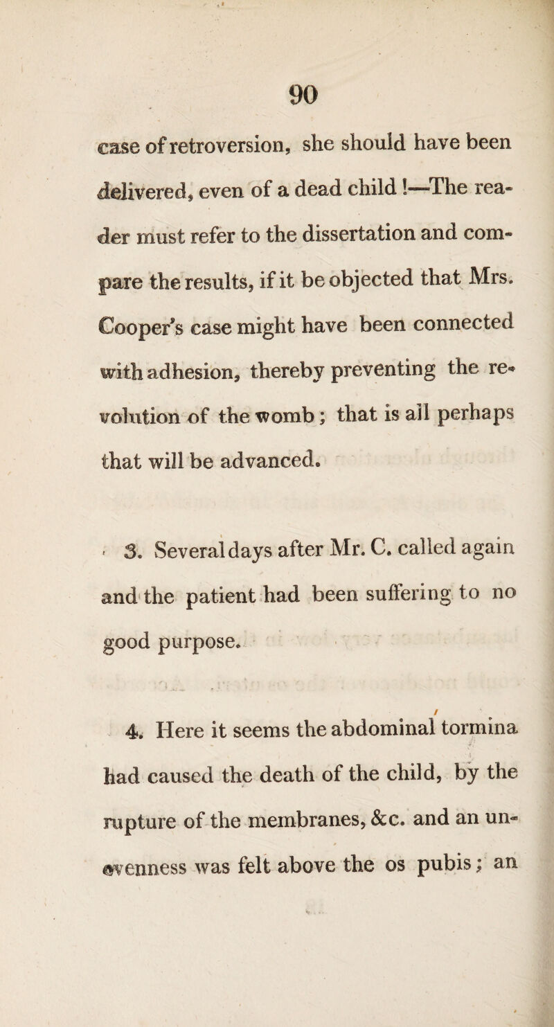 case of retroversion, she should have been delivered, even of a dead child!—The rea¬ der must refer to the dissertation and com¬ pare the results, if it be objected that Mrs* Coopers case might have been connected with adhesion* thereby preventing the re* volution of the womb; that is ail perhaps that will be advanced* - 3* Several days after Mr. C. called again and the patient had been suffering to no good purpose* / 4. Here it seems the abdominal tormina i . ■ t; had caused the death of the child, by the rupture of the membranes, &c. and an un« evenness was felt above the os pubis; an