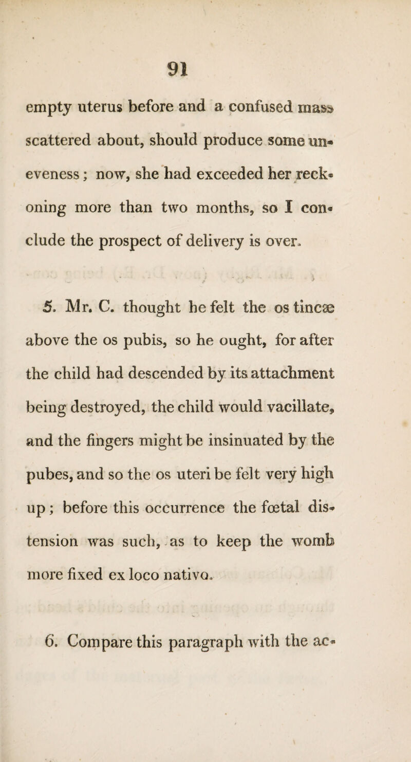 empty uterus before and a confused mas* scattered about, should produce some un* eveness; now, she had exceeded her reck* oning more than two months, so I con* elude the prospect of delivery is over, 5. Mr, C. thought he felt the os tineas above the os pubis, so he ought, for after the child had descended by its attachment being destroyed, the child would vacillate* and the fingers might be insinuated by the pubes, and so the os uteri be felt very high up; before this occurrence the foetal dis¬ tension was such, as to keep the womb more fixed ex loco nativo* 6. Compare this paragraph with the ac*