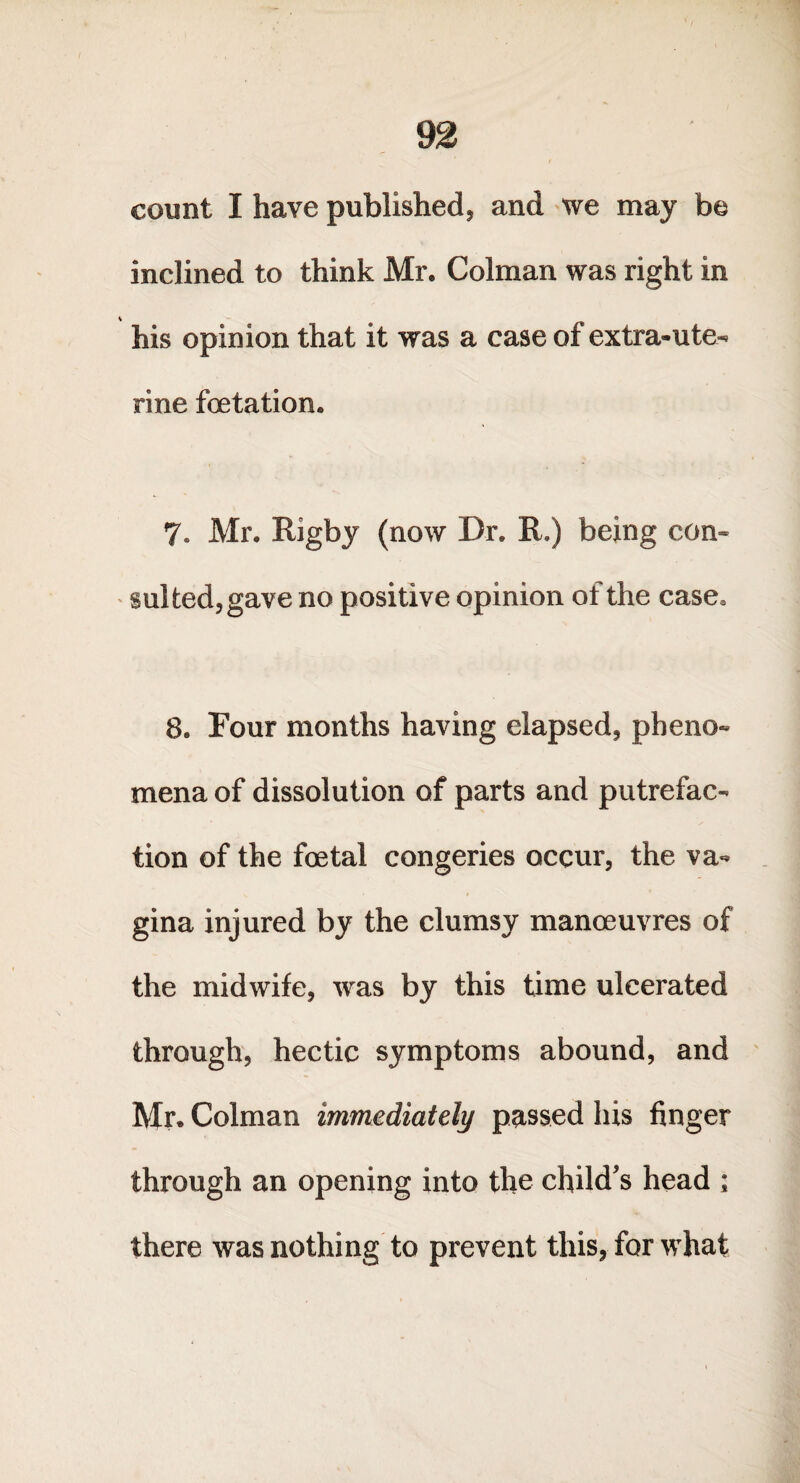 count I have published, and we may be inclined to think Mr. Colman was right in his opinion that it was a case of extra-ute^ rine foetation. 7. Mr. Rigby (now Dr. R.) being con¬ sul ted, gave no positive opinion of the case0 8. Four months having elapsed, pheno¬ mena of dissolution of parts and putrefac¬ tion of the fcetal congeries occur, the va¬ gina injured by the clumsy manoeuvres of the midwife, was by this time ulcerated through, hectic symptoms abound, and Mr. Colman immediately passed his finger through an opening into the child's head ; there was nothing to prevent this, for what