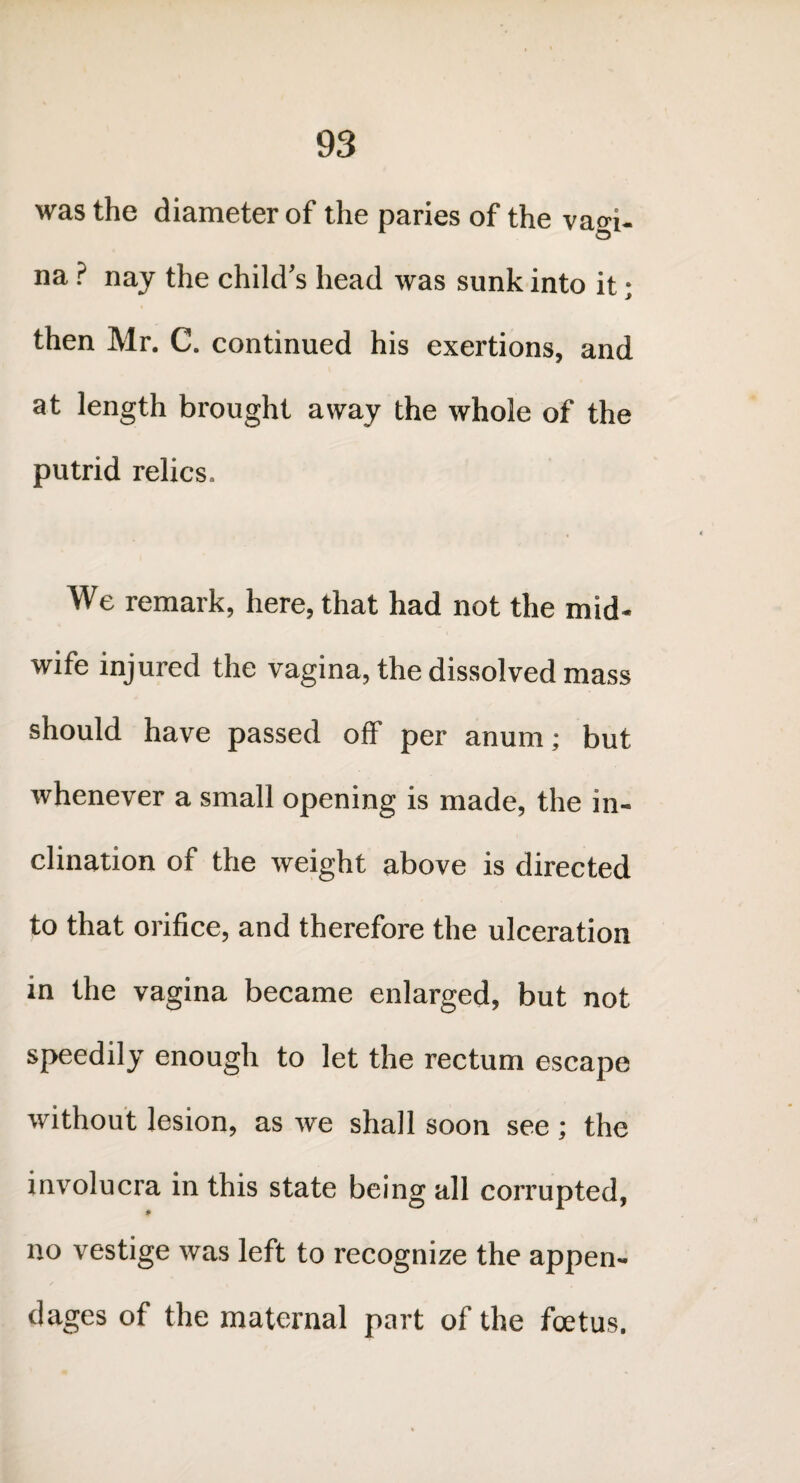 was the diameter of the paries of the vagi¬ na ? nay the child’s head was sunk into it; then Mr. C. continued his exertions, and at length brought away the whole of the putrid relics. We remark, here, that had not the mid¬ wife injured the vagina, the dissolved mass should have passed off per anum; but whenever a small opening is made, the in¬ clination of the weight above is directed to that orifice, and therefore the ulceration in the vagina became enlarged, but not speedily enough to let the rectum escape without lesion, as we shall soon see ; the involucra in this state being all corrupted, no vestige was left to recognize the appen¬ dages of the maternal part of the foetus.