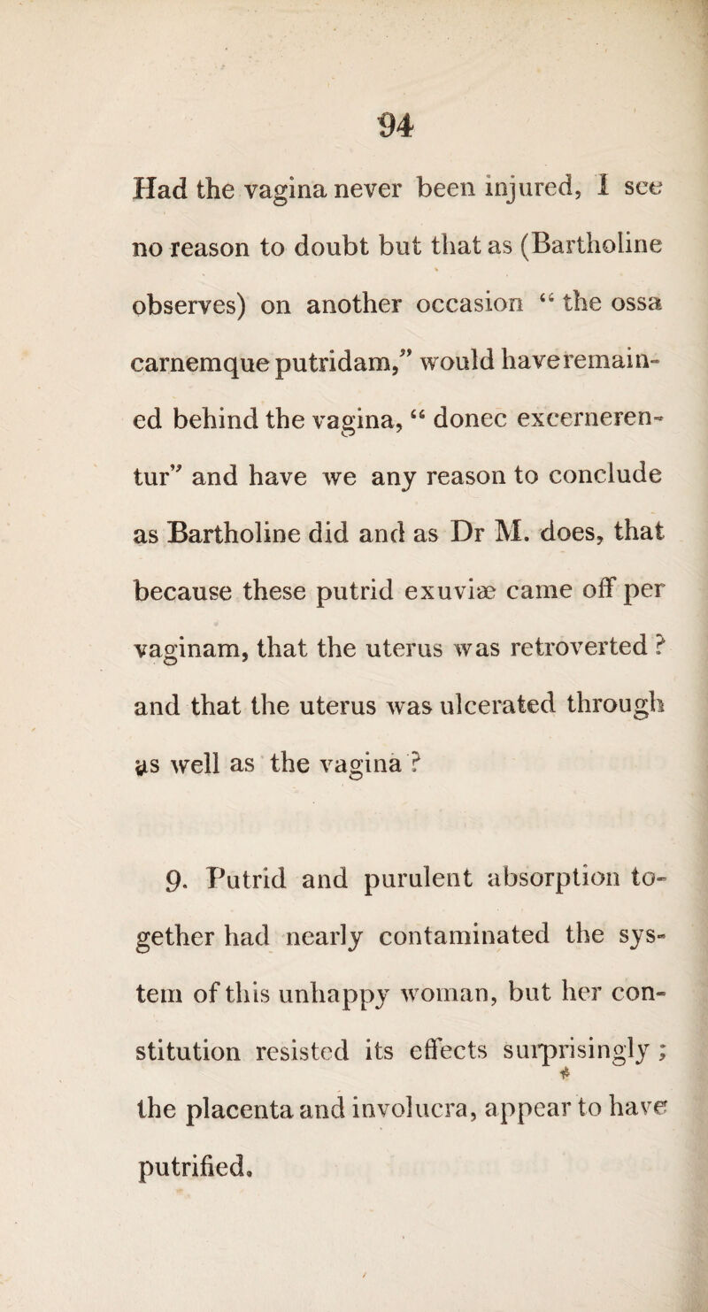 Had the vagina never been injured, I see no reason to doubt but that as (Bartholine % observes) on another occasion 44 the ossa carnemque putridam,” would haveremain- ed behind the vagina, “ donee excerneren- tur* and have we any reason to conclude as Bartholine did and as Dr M. does, that because these putrid exuviae came off per vaginam, that the uterus was retroverted ? and that the uterus was ulcerated through as well as the vagina ? 9. Putrid and purulent absorption to¬ gether had nearly contaminated the sys¬ tem of this unhappy woman, but her con¬ stitution resisted its effects surprisingly; * the placenta and involucra, appear to have putrified.