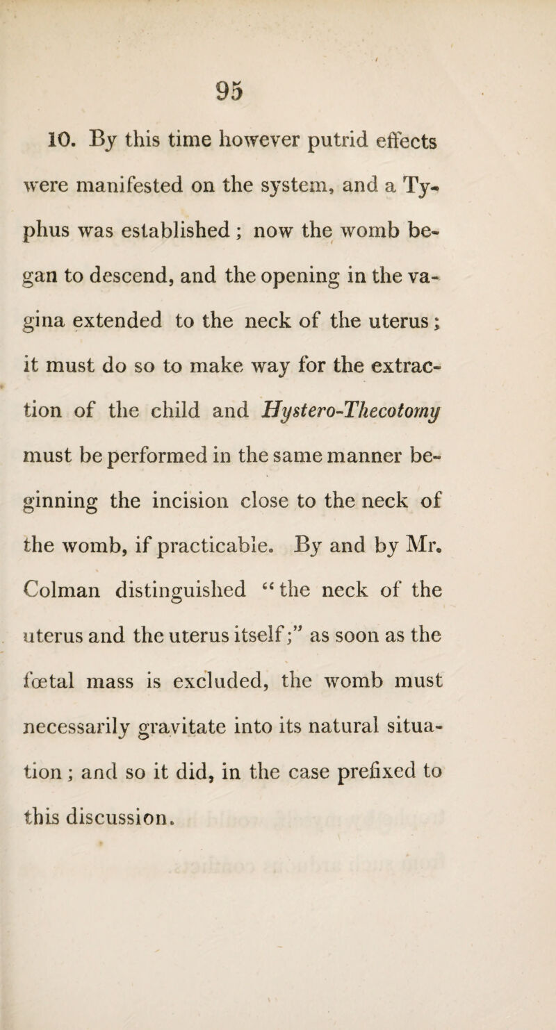 / 95 10. By this time however putrid effects were manifested on the system, and a Ty¬ phus was established ; now the womb be¬ gan to descend, and the opening in the va¬ gina extended to the neck of the uterus; it must do so to make way for the extrac¬ tion of the child and Hystero-Thecotomy must be performed in the same manner be¬ ginning the incision close to the neck of the womb, if practicable. By and by Mr. % Colman distinguished “ the neck of the uterus and the uterus itselfas soon as the foetal mass is excluded, the womb must necessarily gravitate into its natural situa¬ tion ; and so it did, in the case prefixed to this discussion.