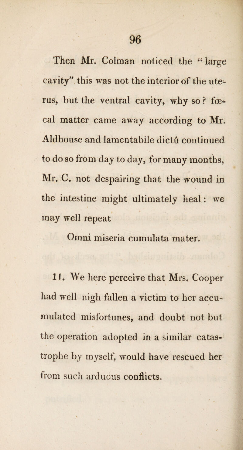 Then Mr. Colman noticed the “ large cavity” this was not the interior of the ute^ rus, but the ventral cavity, why so ? fae¬ cal matter came away according to Mr. Aldhouse and lamentabile dictft continued to do so from day to day, for many months, Mr. C. not despairing that the wound in the intestine might ultimately heal: we may well repeat Omni miseria cumulata mater. If, We here perceive that Mrs. Cooper had well nigh fallen a victim to her accu¬ mulated misfortunes, and doubt not but the operation adopted in a similar catas¬ trophe by myself, would have rescued her from such arduous conflicts.