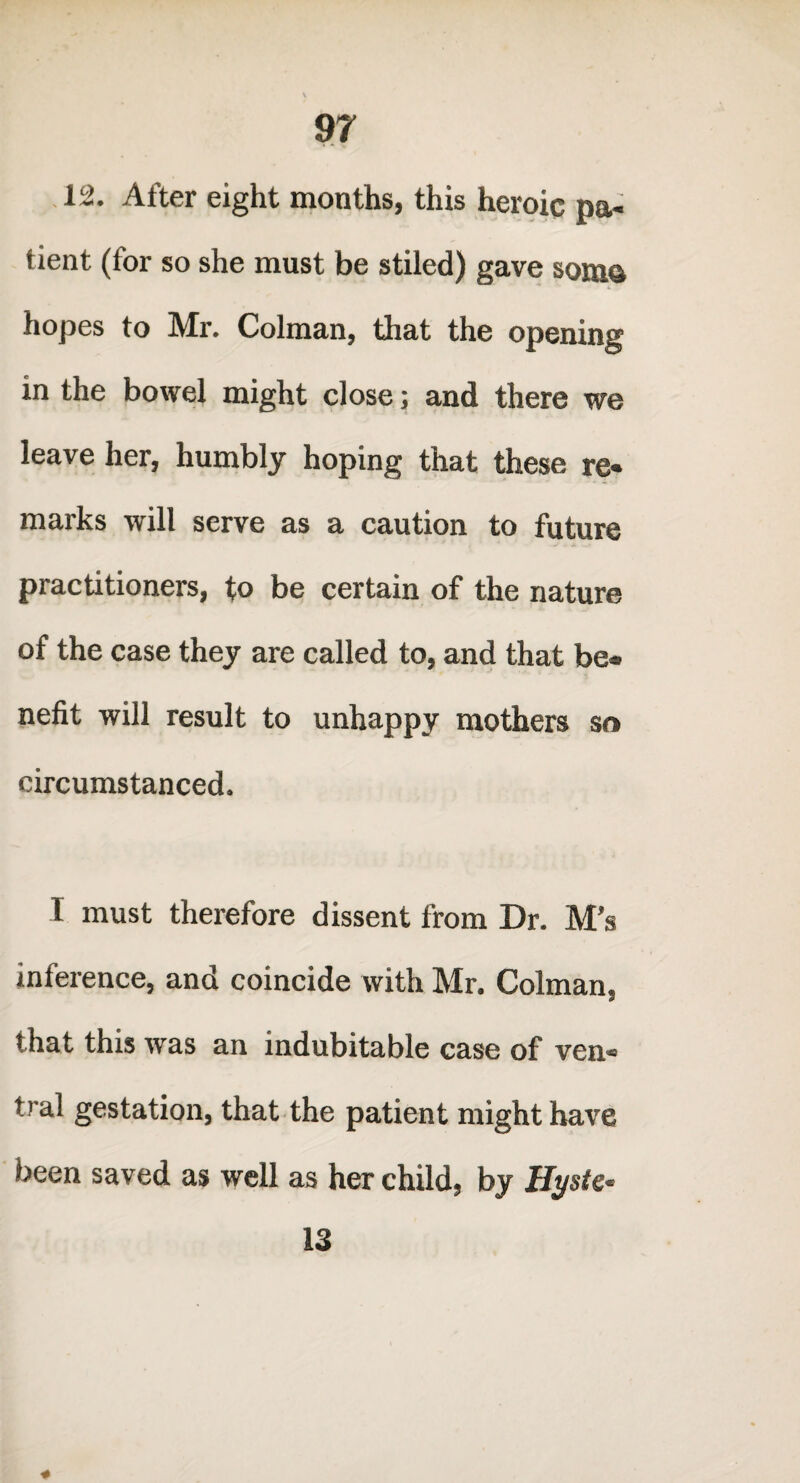 12. After eight mouths, this heroic pa¬ tient (for so she must be stiled) gave soma hopes to Mr. Colman, that the opening in the bowel might close; and there we leave her, humbly hoping that these re¬ marks will serve as a caution to future practitioners, to be certain of the nature of the case they are called to, and that be¬ nefit will result to unhappy mothers so circumstanced. I must therefore dissent from Dr. M’s inference, and coincide with Mr. Colman, that this was an indubitable case of ven¬ tral gestation, that the patient might have been saved as well as her child, by Hyste- 13