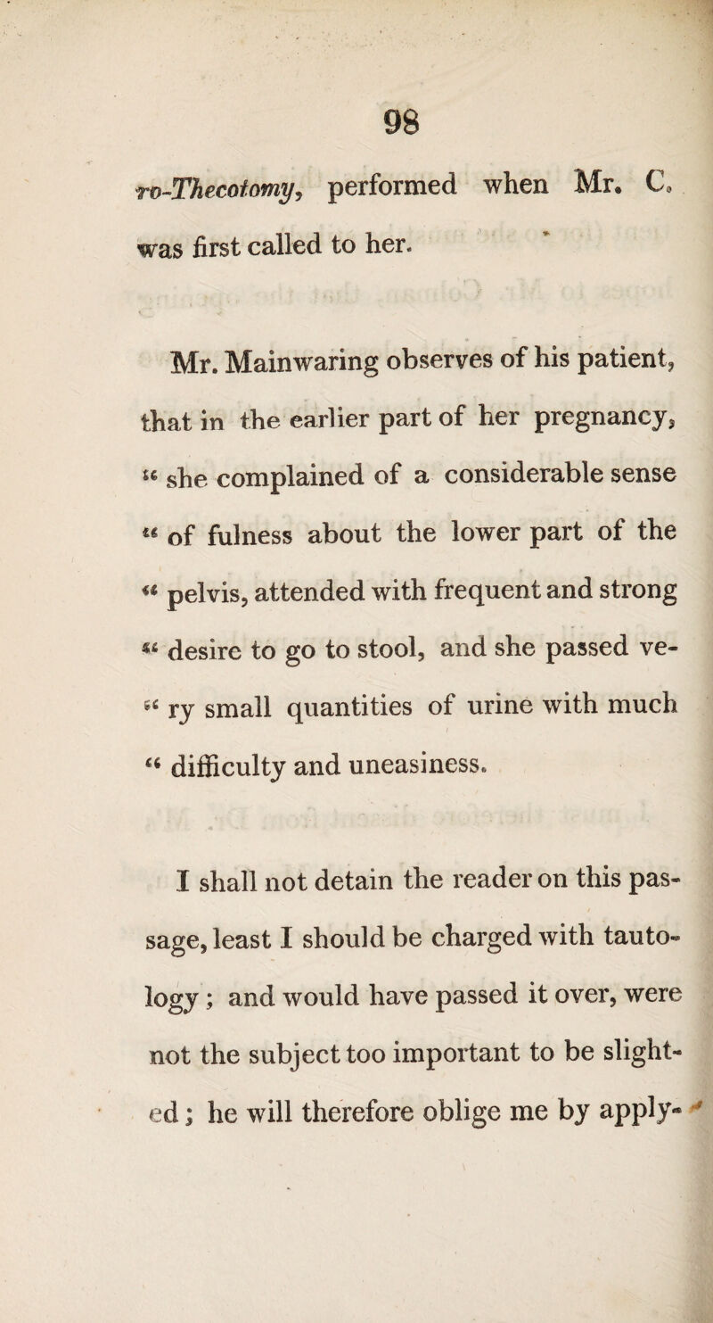 ro-Thecotomy, performed when Mr. C. was first called to her. Mr. Mainwaring observes of his patient, that in the earlier part of her pregnancy, « she complained of a considerable sense « of fulness about the lower part of the “ pelvis, attended with frequent and strong « desire to go to stool, and she passed ve- “ ry small quantities of urine with much I “ difficulty and uneasiness. I shall not detain the reader on this pas¬ sage, least I should be charged with tauto¬ logy ; and would have passed it over, were not the subject too important to be slight¬ ed ; he will therefore oblige me by apply- '