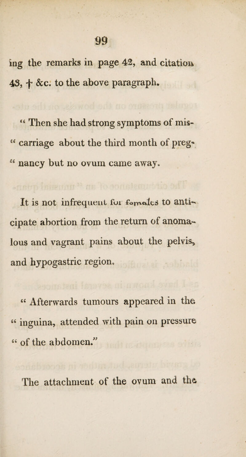 ing the remarks in page 42, and citation 43, f &c. to the above paragraph. “ Then she had strong symptoms of mis- “ carriage about the third month of preg« “ nancy but no ovum came away. It is not infrequent for fotndts to anti¬ cipate abortion from the return of anoma¬ lous and vagrant pains about the pelvis, and hypogastric region. “ Afterwards tumours appeared in the « inguina, attended with pain on pressure “ of the abdomen/’ The attachment of the ovum and the
