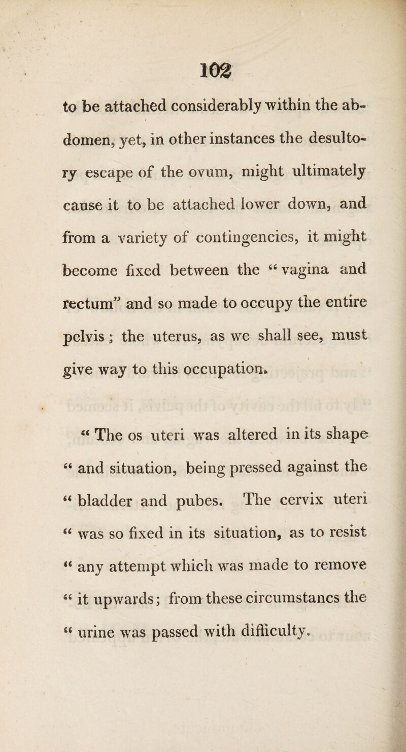 to be attached considerably within the ab¬ domen, yet, in other instances the desulto¬ ry escape of the ovum, might ultimately cause it to be attached lower down, and from a variety of contingencies, it might become fixed between the 66 vagina and rectum and so made to occupy the entire pelvis; the uterus, as we shall see, must give way to this occupation. “ The os uteri was altered in its shape “ and situation, being pressed against the “ bladder and pubes. The cervix uteri u was so fixed in its situation, as to resist u any attempt which was made to remove “ it upwards; from these circumstancs the u urine was passed with difficulty.