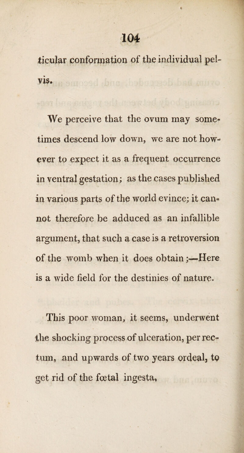 ticular conformation of the individual pel¬ vis. We perceive that the ovum may some¬ times descend low down, we are not how¬ ever to expect it as a frequent occurrence in ventral gestation; as the cases published in various parts of the world evince; it cam not therefore be adduced as an infallible argument, that such a case is a retroversion of the womb when it does obtain;—Here is a wide field for the destinies of nature. This poor woman, it seems, underwent the shocking process of ulceration, per rec¬ tum, and upwards of two years ordeal, to get rid of the foetal ingesta*