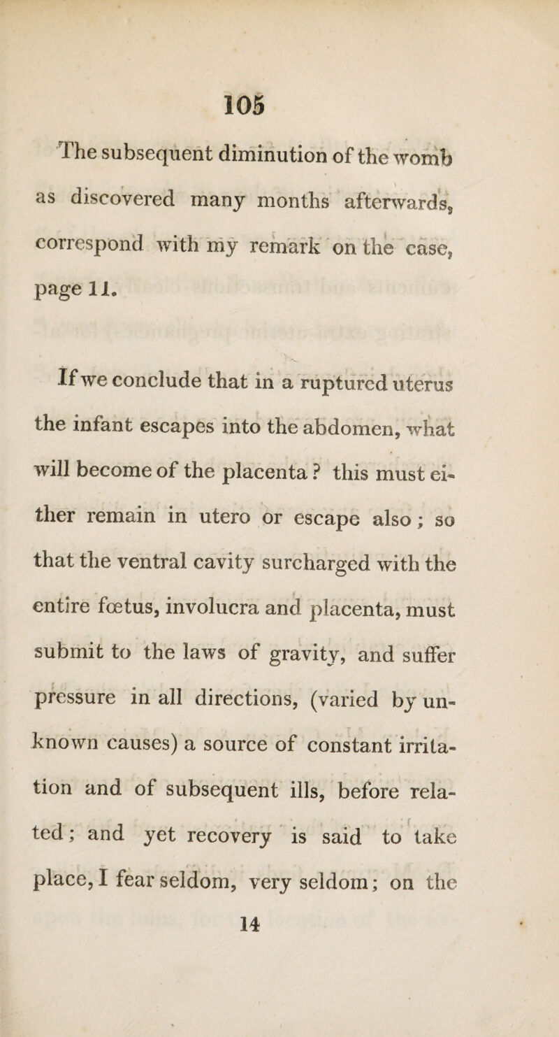 The subsequent diminution of the womb as discovered many months afterwards, correspond with my remark on the case, page 11. If we conclude that in a ruptured uterus the infant escapes into the abdomen, what will become of the placenta ? this must ei¬ ther remain in utero or escape also; so that the ventral cavity surcharged with the entire foetus, involucra and placenta, must submit to the laws of gravity, and suffer r pressure in all directions, (varied by un¬ known causes) a source of constant irrita¬ tion and of subsequent ills, before rela¬ ted ; and yet recovery is said to take place, I fear seldom, very seldom; on the 14