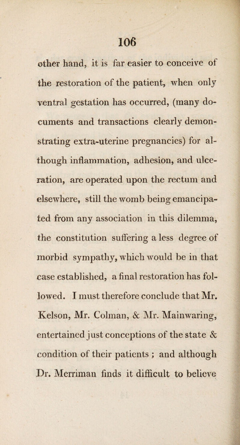 other hanc4 it is far easier to conceive of the restoration of the patient, when only ventral gestation has occurred, (many do¬ cuments and transactions clearly demon¬ strating extra-uterine pregnancies) for al¬ though inflammation, adhesion, and ulce¬ ration, are operated upon the rectum and elsewhere, still the womb being emancipa¬ ted from any association in this dilemma, the constitution suffering a less degree of morbid sympathy, which would be in that case established, a final restoration has fol¬ lowed. I must therefore conclude that Mr. Kelson, Mr, Colman, & Mr. Mainwaring, entertained just conceptions of the state & condition of their patients ; and although Dr. Merriman finds it difficult to believe