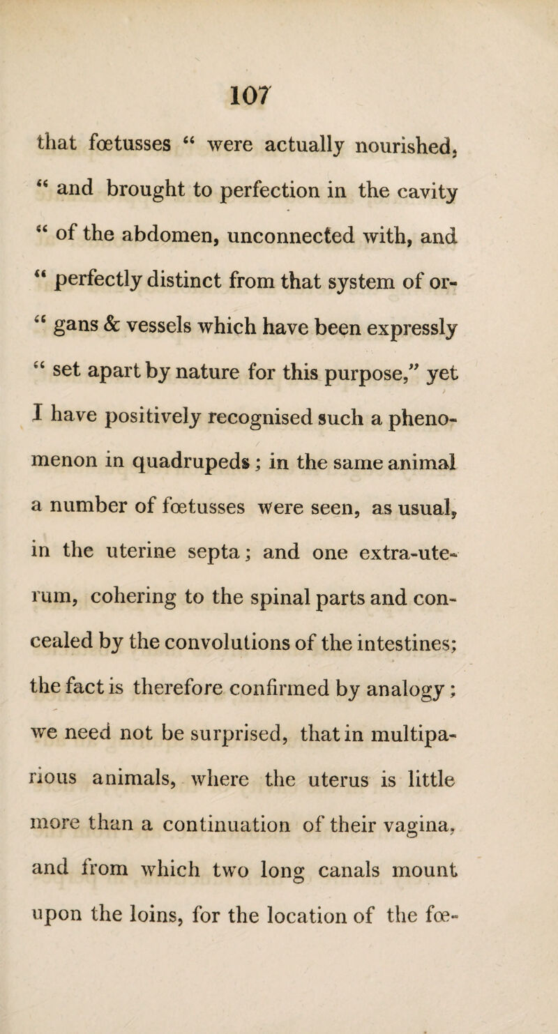 that foetusses “ were actually nourished; “ and brought to perfection in the cavity “ of the abdomen, unconnected with, and “ perfectly distinct from that system of or- 'c gans & vessels which have been expressly r C set apart by nature for this purpose,” yet > I have positively recognised such a pheno¬ menon in quadrupeds; in the same animal a number of foetusses were seen, as usual, in the uterine septa; and one extra-ute- rum, cohering to the spinal parts and con¬ cealed by the convolutions of the intestines; the fact is therefore confirmed by analogy; we need not be surprised, that in multipa- rious animals, where the uterus is little more than a continuation of their vagina, and Irom which two long canals mount upon the loins, for the location of the foe-