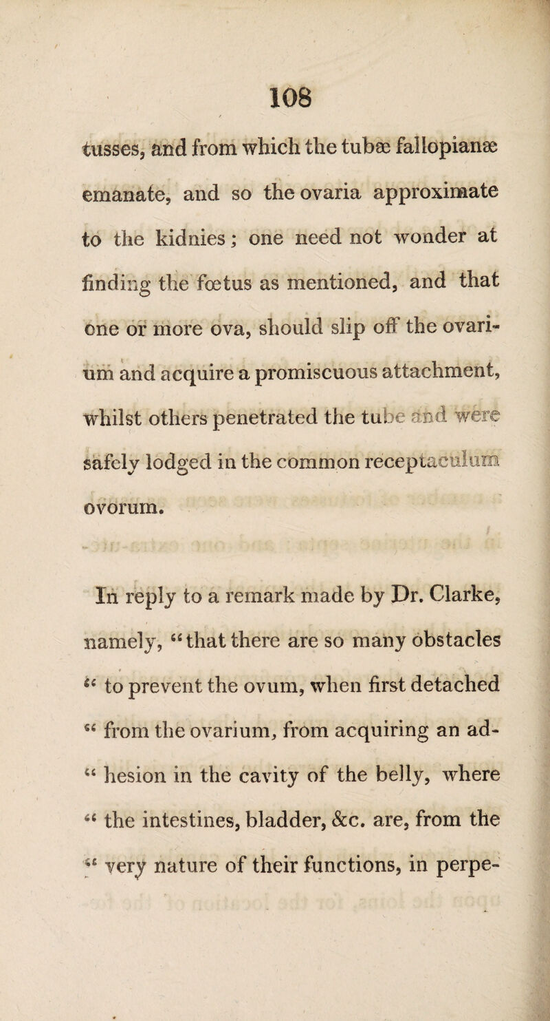 10B / tusses, and from which the tubae fallopianaa emanate, and so theovaria approximate to the kidnies; one need not wonder at finding the foetus as mentioned, and that one or more ova, should slip ofi the ovari¬ um and acquire a promiscuous attachment, whilst others penetrated the tube and were safely lodged in the common receptaculuro ovorum. In reply to a remark made by Dr. Clarke, namely, u that there are so many obstacles t , *\ u to prevent the ovum, when first detached from the ovarium, from acquiring an ad- hesion in the cavity of the belly, where u the intestines, bladder, &c. are, from the very nature of their functions, in perpe-