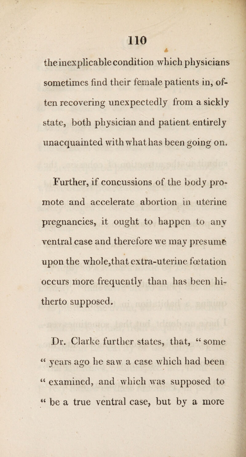 the inexplicable condition which physicians sometimes find their female patients in* of¬ ten recovering unexpectedly from a sickly state* both physician and patient entirely unacquainted with what has been going on* Further, if concussions of the body pro¬ mote and accelerate abortion in uterine pregnancies, it ought to happen to any ventral case and therefore we may presume upon the whole5that extra-uterine foetation occurs more frequently than has been hi¬ therto supposed. Dr. Clarke further states, that, 66 some u years ago he saw a case which had been “ examined, and which was supposed to “ be a true ventral case? but by a more