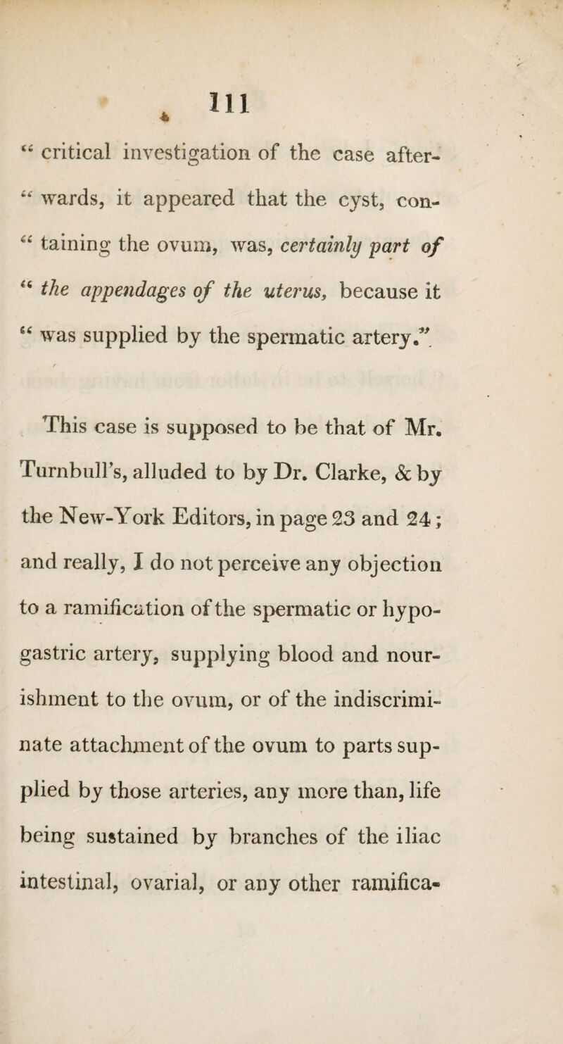 “ critical investigation of the case after- “ wards, it appeared that the cyst, con- “ taining the ovum, was, certainly part of “ the appendages of the uterus, because it “ was supplied by the spermatic artery. This case is supposed to be that of Mr. Turnbull’s, alluded to by Dr. Clarke, & by the New-York Editors, in page 23 and 24; and really, I do not perceive any objection to a ramification of the spermatic or hypo¬ gastric artery, supplying blood and nour¬ ishment to the ovum, or of the indiscrimi¬ nate attachment of the ovum to parts sup¬ plied by those arteries, any more than, life being sustained by branches of the iliac intestinal, ovarial, or any other ramifica-