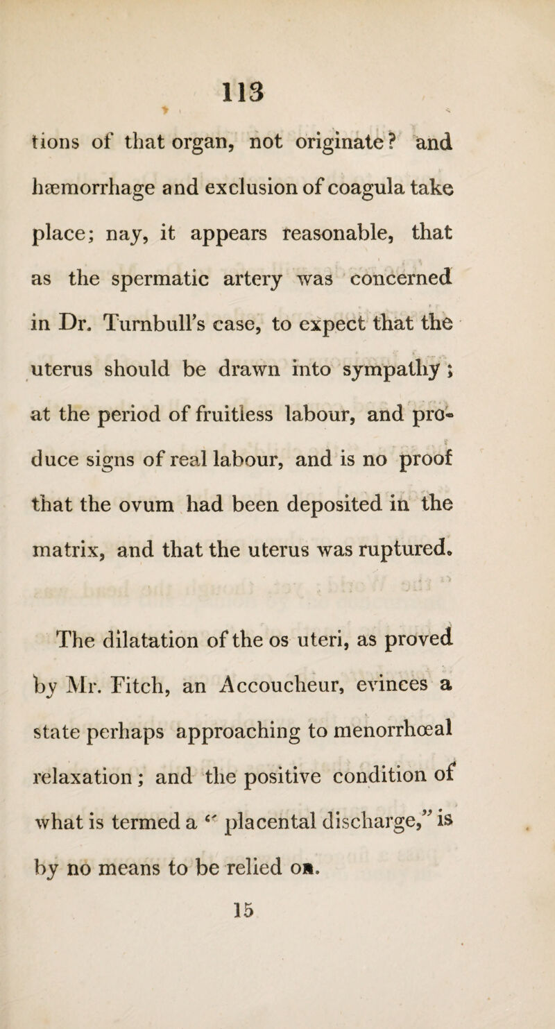tions of that organ, not originate? and haemorrhage and exclusion of coagula take place; nay, it appears reasonable, that 1 v as the spermatic artery was concerned „ * y in Dr. Turnbull’s case, to expect that the uterus should be drawn into sympathy ; at the period of fruitless labour, and pro® duce signs of real labour, and is no proof that the ovum had been deposited in the matrix, and that the uterus was ruptured* i l JL t ■ < The dilatation of the os uteri, as proved by Mr. Fitch, an Accoucheur, evinces a state perhaps approaching to menorrhoeal relaxation; and the positive condition of what is termed a Cf placental discharge,” is by no means to be relied on. 15