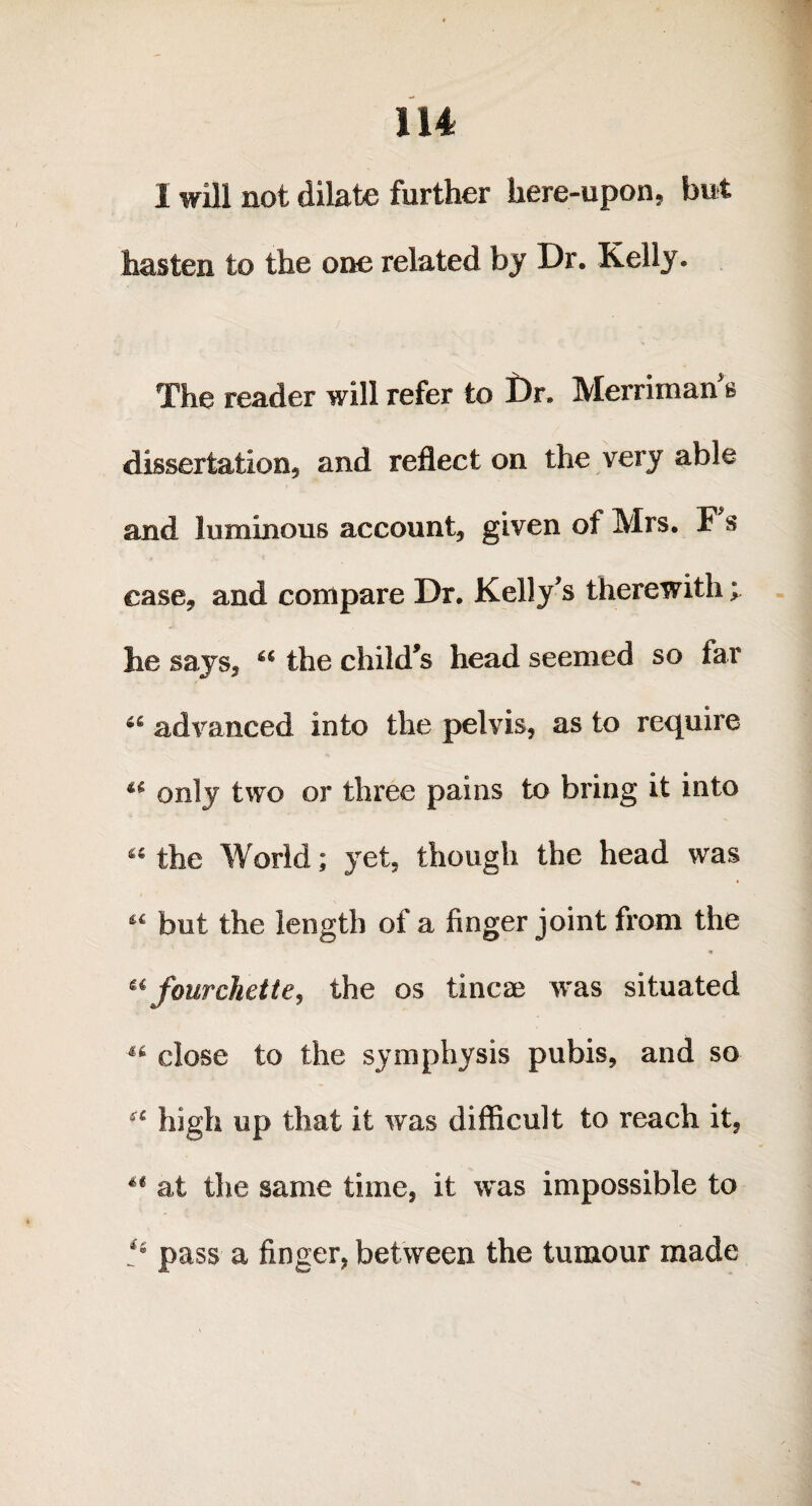 1 will not dilate further here-upon, but hasten to the one related by Dr. Kelly. The reader will refer to Dr* Merriman s dissertation* and reflect on the very able and luminous account* given of Mrs. F s case* and compare Dr. Kelly’s therewith; he says* “ the child’s head seemed so far a advanced into the pelvis, as to require u only two or three pains to bring it into 44 the World; yet, though the head was but the length of a finger joint from the * ufourchette, the os tincae was situated 46 close to the symphysis pubis, and so a high up that it was difficult to reach it, u at the same time, it was impossible to pass a finger, between the tumour made