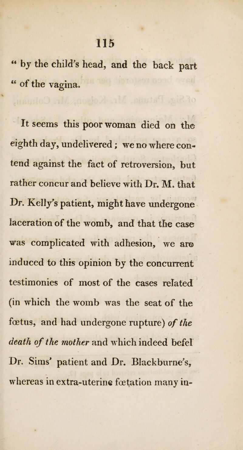 “ by the child’s head, and the back part “ of the vagina. It seems this poor woman died on the eighth day, undelivered; we no where con¬ tend against the fact of retroversion, but rather concur and believe with Dr. M. that —_ t • rr Dr. Kelly’s patient, might have undergone laceration of the womb, and that the case was complicated with adhesion, we are I' induced to this opinion by the concurrent testimonies of most of the cases related (in which the womb was the seat of the foetus, and had undergone rupture) of the death of the mother and which indeed befel Dr. Sims' patient and Dr. Blackburne's, whereas in extra-uterine foet,ation many in-
