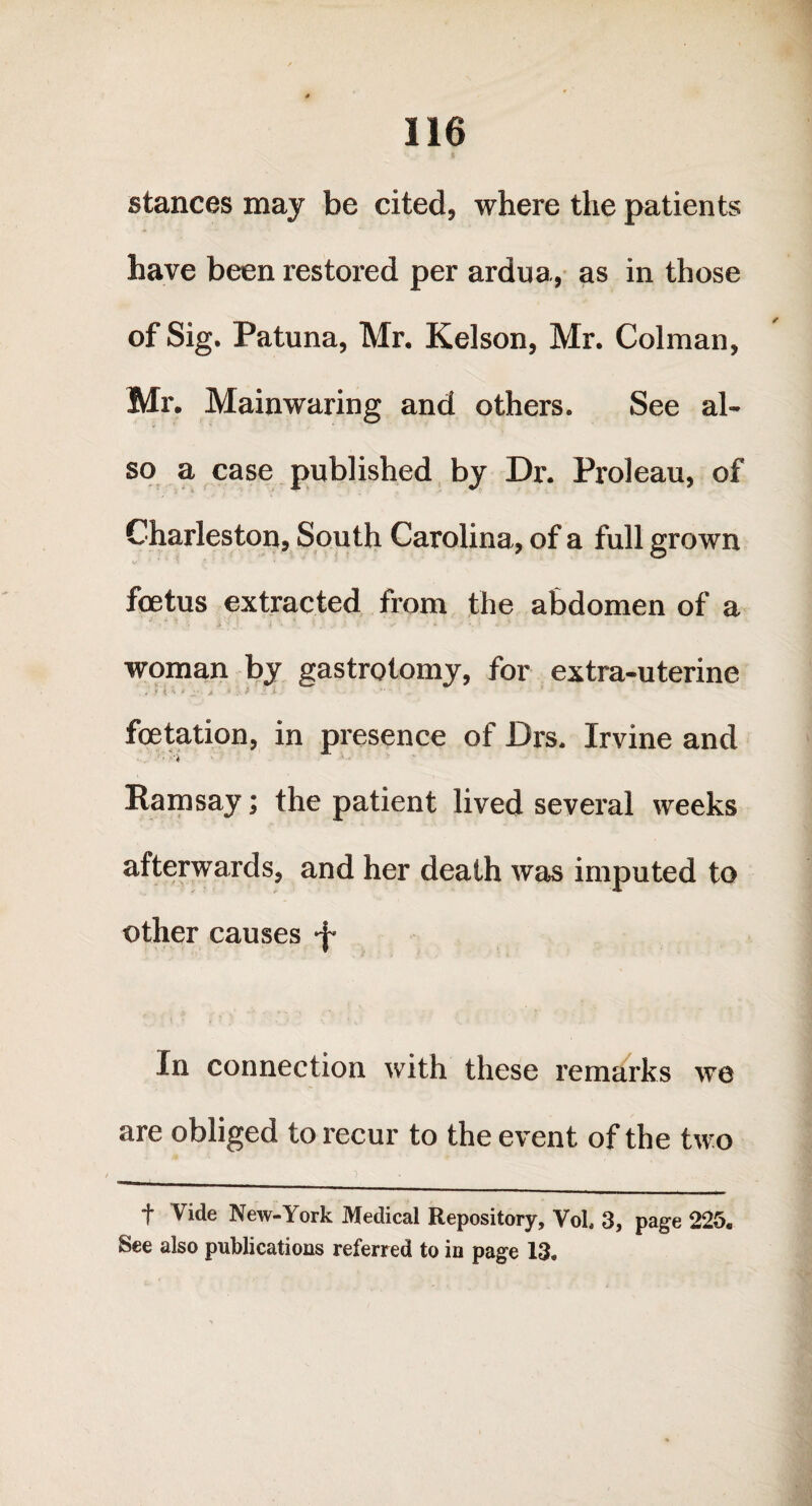 Sv ft stances may be cited, where the patients have been restored per ardua, as in those of Sig. Patuna, Mr. Kelson, Mr. Colman, Mr. Mainwaring and others. See al¬ so a case published by Dr. Proleau, of Charleston, South Carolina, of a full grown foetus extracted from the abdomen of a J ■ * ~ •. a j i \ ' i ‘ .• ; ^ ' «' 1 woman by gastrotomy, for extra-uterine . ‘ i i *• t -- * - foetation, in presence of Drs. Irvine and ■ '4 Ramsay; the patient lived several weeks afterwards, and her death was imputed to other causes •f In connection with these remarks we are obliged to recur to the event of the two f Vide New-York Medical Repository, VoL 3, page 225s See also publications referred to in page 13.