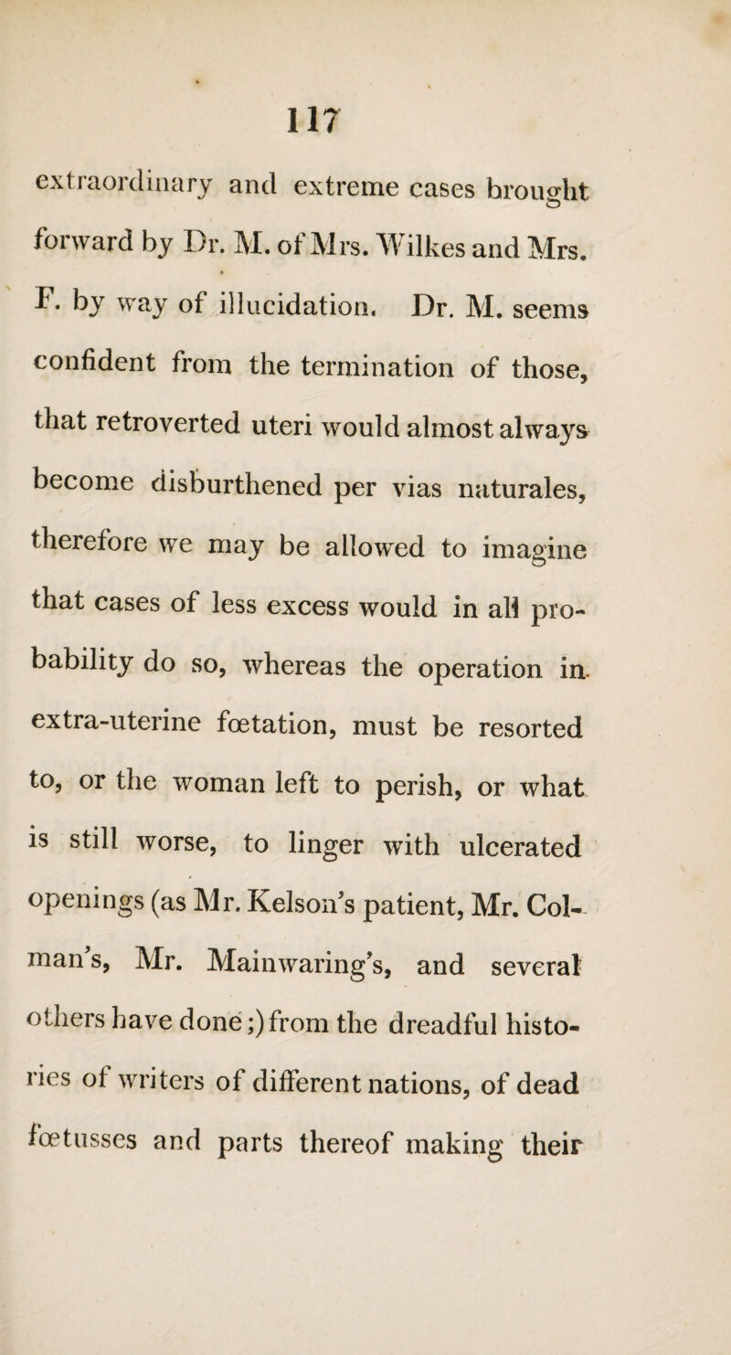 11? extraordinary and extreme cases brought forward by Dr. M. of Mrs. Wilkes and Mrs. f. by way of illucidation. Dr. M. seems confident from the termination of those, that retroverted uteri would almost always become disburthened per vias naturales, therefore we may be allowred to imagine that cases of less excess would in all pro¬ bability do so, whereas the operation in. extra-uterine foetation, must be resorted to, or the woman left to perish, or what is still worse, to linger with ulcerated openings (as Mr. Kelson's patient, Mr. Col- man s, Mr. Mainwaring’s, and several others have done;)from the dreadful histo¬ ries of writers of different nations, of dead foetusses and parts thereof making their