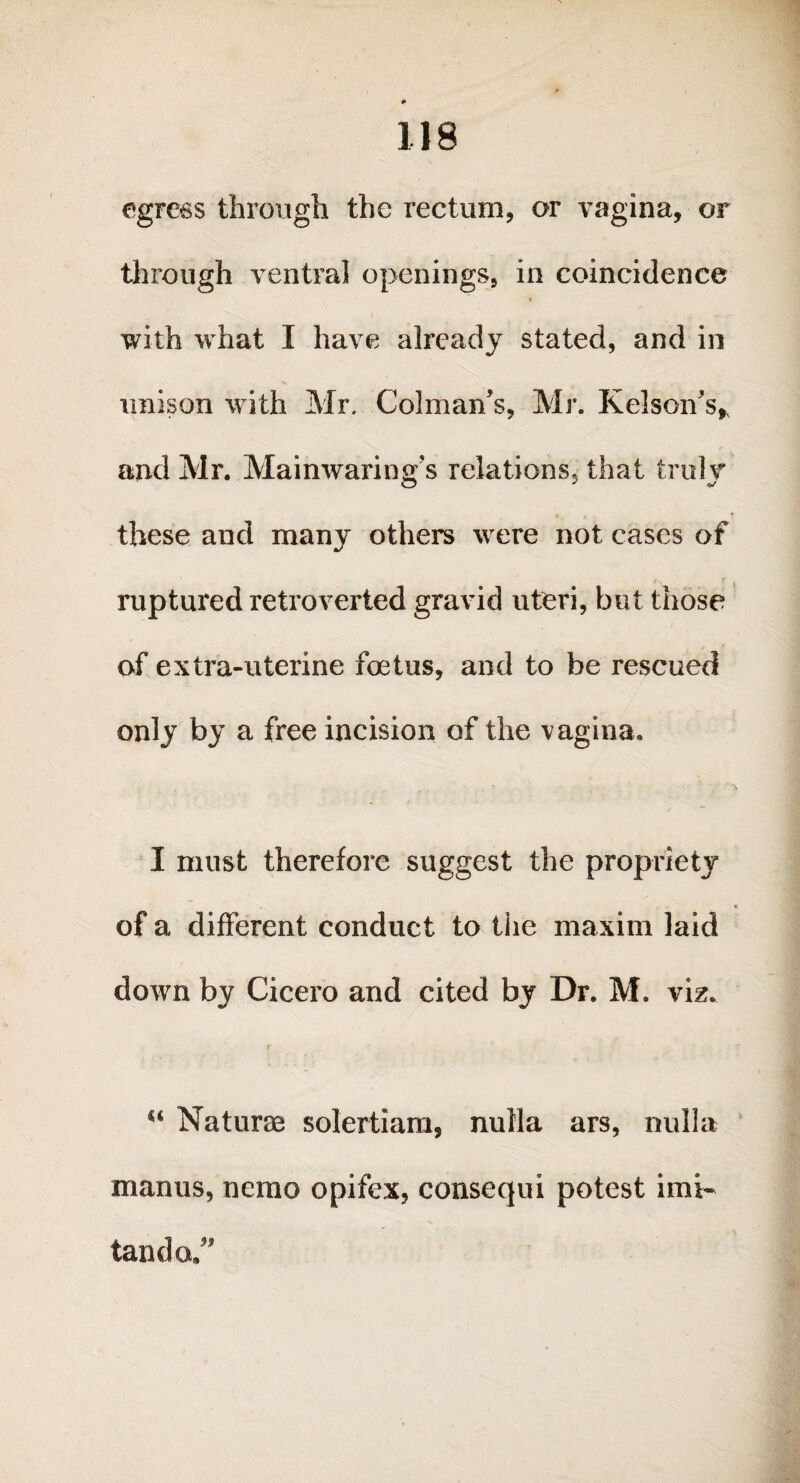 egress through the rectum, or vagina, or through ventral openings, in coincidence with what I have already stated, and in unison with Mr. Colman’s, Mr. Kelson's, and Mr. Mainwaring’s relations, that truly these and many others were not cases of ruptured retroverted gravid uteri, but those of extra-uterine foetus, and to be rescued only by a free incision of the vagina. I must therefore suggest the propriety of a different conduct to the maxim laid down by Cicero and cited by Dr. M. viz. r u Naturae solertiam, nulla ars, nulla manus, nemo opifex, consequi potest imi- tanda.”