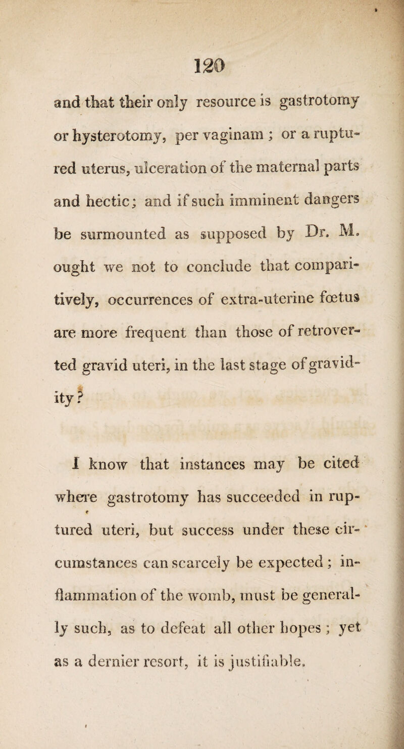 and that their only resource is gastrotomy or hysterotomy, per vaginam ; or a raptu¬ red uterus, ulceration of the maternal parts and hectic; and if such imminent dangers be surmounted as supposed by Dr. M. ought we not to conclude that compara¬ tively, occurrences of extra-uterine foetus are more frequent than those of retro ver¬ ted gravid uteri, in the last stage of gravid- ity ? I know that instances may be cited where gastrotomy has succeeded in rup- t tured uteri, but success under these cir¬ cumstances can scarcely be expected ; in¬ flammation of the womb, must be general¬ ly such, as to defeat all other hopes ; yet as a dernier resort, it is justifiable.