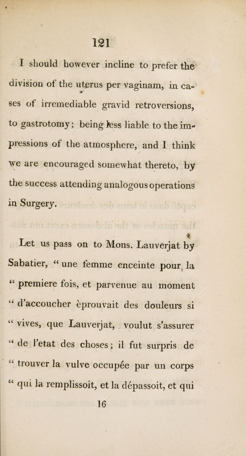 4 121 I should however incline to prefer the division of the uterus per vaginam, in ca- ses of irremediable gravid retroversions, to gastrotomy; being fess liable to the im¬ pressions of the atmosphere, and I think we are encouraged somewhat thereto, by the success attending analogous operations in Surgery. r % Let us pass on to Mons. Lauverjat by Sabatier, “ une femme enceinte pour, la 4£ premiere fois, et parvenue au moment d accoucher eprouvait des douleurs si u vives, que Lauverjat, voulut s’assurer de 1 etat des choses; il fut surpris de trouver la vulve occupee par un corps 66 qui la remplissoit, et la depassoit, et qui 16