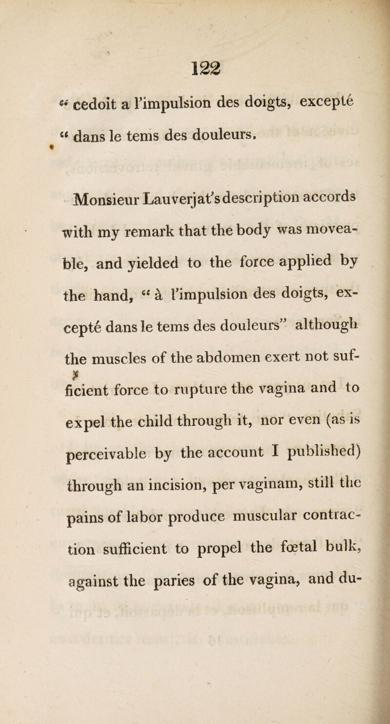 «• cedoit a l’impulsion des doigts, exceple “ dans le tems des douleurs. Monsieur Lauverjat’sdescription accords with my remark that the body was movea¬ ble, and yielded to the force applied by the hand, “ a I’impulsion des doigts, ex- cepte dans le tems des douleurs” although. the muscles of the abdomen exert not suf- f ficient force to rupture the vagina and to expel the child through it, nor even (as is perceivable by the account I published) through an incision, per vaginam, still the pains of labor produce muscular contrac¬ tion sufficient to propel the foetal bulk, against the paries of the vagina, and du-