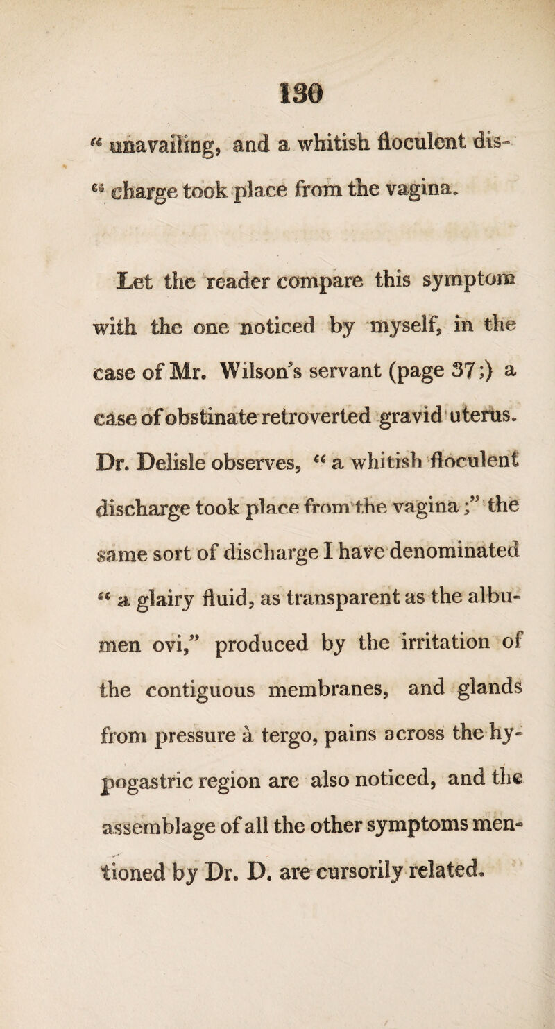 180 a unavailing, and a whitish floculent dis- charge took place from the vagina. Let the reader compare this symptom with the one noticed by myself* in the case of Mr. Wilsons servant (page 37;) a case of obstinateretroverted gravid uterus. Dr. Delisle observes* “ a whitish floculent discharge took place from the vagina f the same sort of discharge I have denominated “ a glairy fluid* as transparent as the albu¬ men ovi,” produced by the irritation of the contiguous membranes* and glands from pressure a tergo, pains across the hy¬ pogastric region are also noticed, and the assemblage of all the other symptoms men® tioned by Dr. D. are cursorily related.