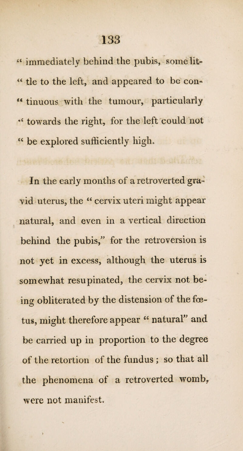 “ immediately behind the pubis, somelit- “ tie to the left, and appeared to be con- “ tinuous with the tumour, particularly towards the right, for the left could not “ be explored sufficiently high. In the early months of a retroverted gra¬ vid uterus, the “ cervix uteri might appear natural, and even in a vertical direction behind the pubis,” for the retroversion is not yet in excess, although the uterus is somewhat resupinated, the cervix not be¬ ing obliterated by the distension of the foe¬ tus, might therefore appear £S natural” and be carried up in proportion to the degree of the retortion of the fundus ; so that all the phenomena of a retroverted womb, were not manifest.