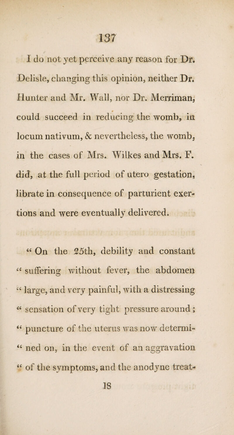 13? I do not yet perceive any reason for Dr. Delisle, changing this opinion, neither Dr. Hunter and Mr. Wall, nor Dr. Merriman, «r could succeed in reducing the womb, in locum nativum, & nevertheless, the womb*, in the cases of Mrs. Wilkes and Mrs. F. did, at the full period of utero gestation, librate in consequence of parturient exer¬ tions and were eventually delivered. “ On the 25th, debility and constant cc suffering without fever, the abdomen “ large, and very painful, with a distressing “ sensation of very tight pressure around ; “ puncture of the uterus was now deteraii- <fi ned on, in the event of an aggravation “ of the symptoms, and the anodyne treat- 18