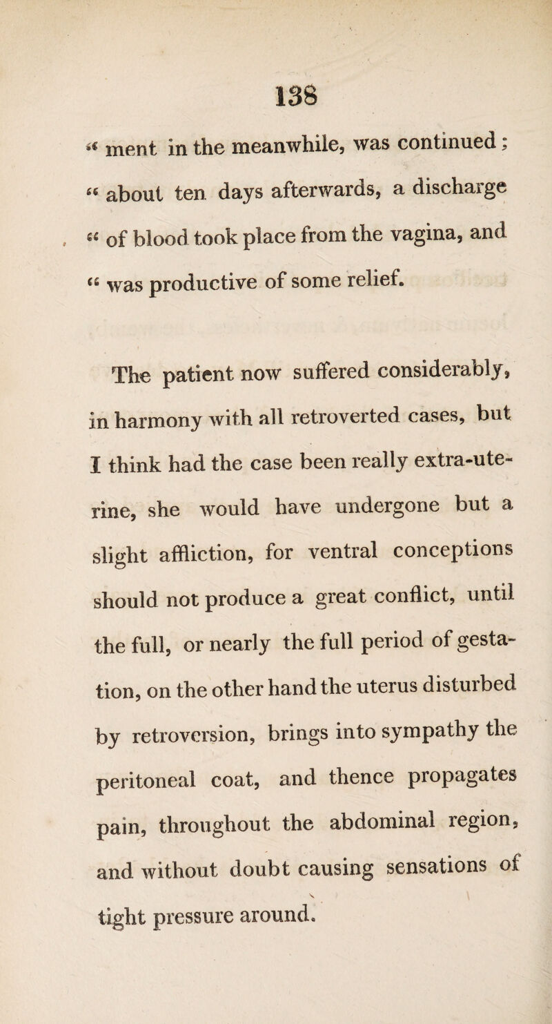 ment in the meanwhile, was continued, « about ten days afterwards, a discharge « of blood took place from the vagina, and <s was productive of some relief. The patient now suffered considerably, in harmony with all retroverted cases, but I think had the case been really extra-ute¬ rine, she would have undergone but a slight affliction, for ventral conceptions should not produce a great conflict, until the full, or nearly the full period of gesta¬ tion, on the other hand the uterus disturbed by retroversion, brings into sympathy the peritoneal coat, and thence propagates pain, throughout the abdominal region, and without doubt causing sensations of \ tight pressure around.