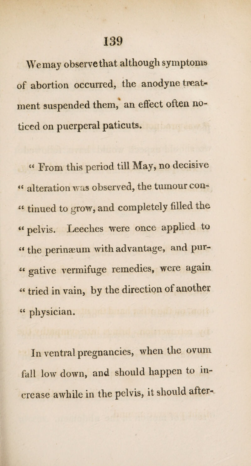 We may observe that although symptoms of abortion occurred, the anodyne treat- ment suspended them, an effect often no¬ ticed on puerperal paticuts. cc From this period till May, no decisive “ alteration was observed, the tumour con- “ tinned to grow, and completely filled the “ pelvis. Leeches were once applied to “ the perinaeum with advantage, and pur- “ gative vermifuge remedies, were again “ tried in vain, by the direction of another “ physician. In ventral pregnancies, when the ovum fall low down, and should happen to in¬ crease awhile in the pelvis, it should after-*