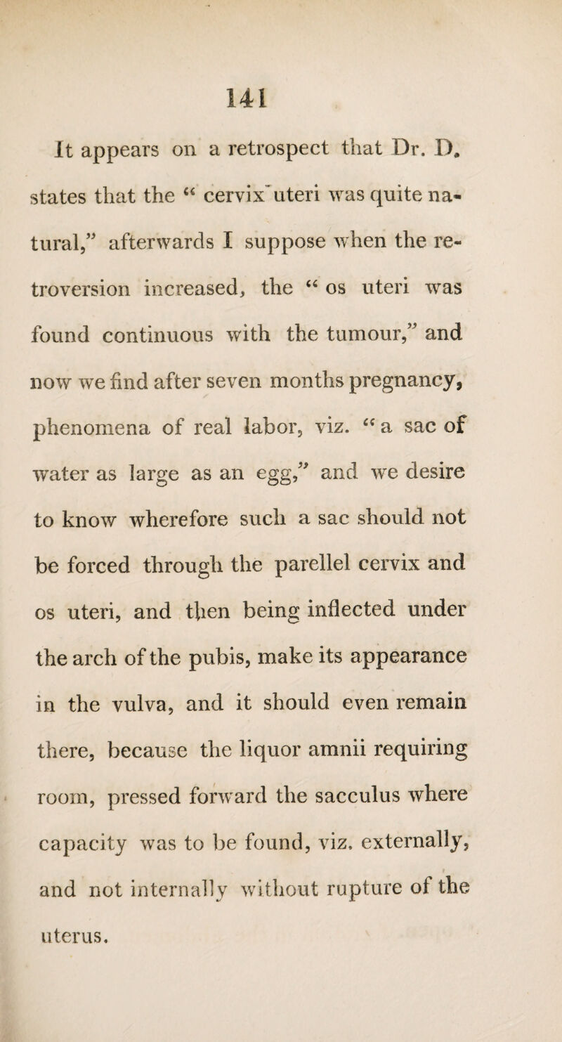 It appears on a retrospect that Dr. D. states that the “ cervix’uteri was quite na¬ tural,” afterwards I suppose when the re¬ troversion increased, the “ os uteri was found continuous with the tumour,” and now we find after seven months pregnancy, phenomena of real labor, viz. “ a sac of water as large as an egg ” and we desire to know wherefore such a sac should not be forced through the parellel cervix and os uteri, and then being inflected under the arch of the pubis, make its appearance in the vulva, and it should even remain there, because the liquor amnii requiring room, pressed forward the sacculus where capacity was to be found, viz, externally, and not internally without rupture ol the uterus.