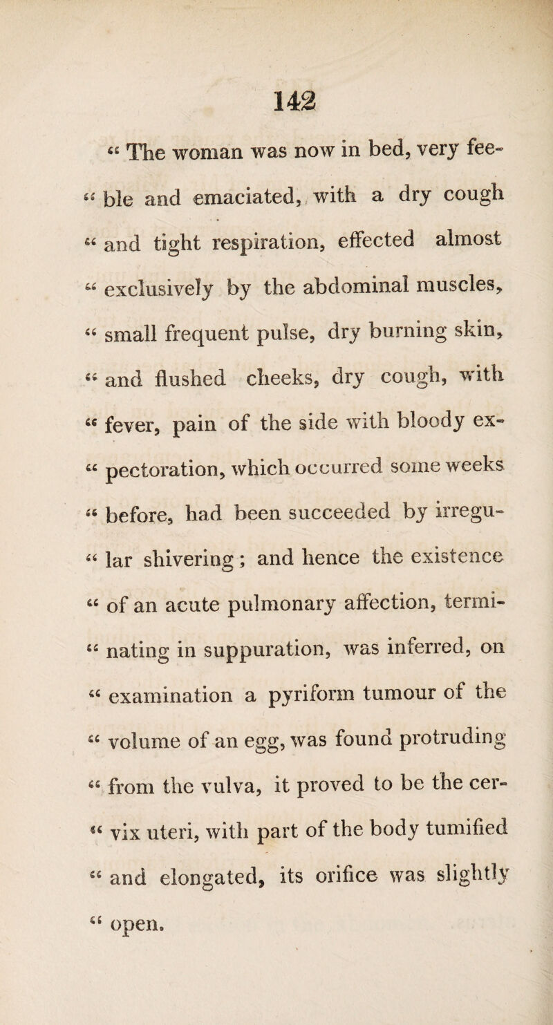 « The woman was now in bed, very fee- “ ble and emaciated, with a dry cough « and tight respiration, effected almost “ exclusively by the abdominal muscles* 56 small frequent pulse, dry burning skin, “ and flushed cheeks, dry cough, with 66 fever, pain of the side with bloody ex- « pectoration, which occurred some weeks “ before, had been succeeded by irregn- 46 lar shivering; and hence the existence « of an acute pulmonary affection, termi- u nating in suppuration, was inferred, on examination a pyriform tumour of the u volume of an egg, was found protruding a from the vulva, it proved to be the cer- <( vix uteri, with part of the body tumified “ and elongated, its orifice was slightly a open.