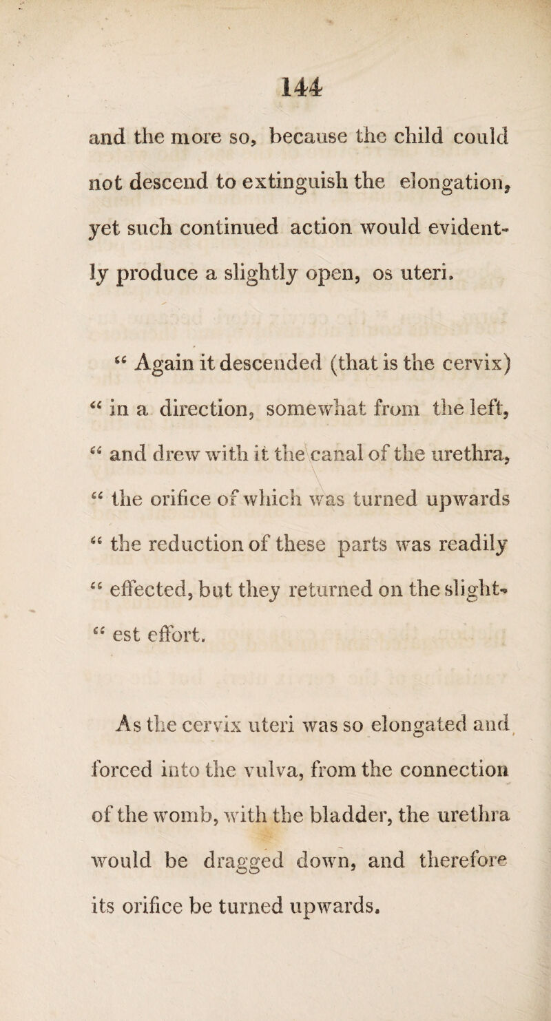 and the more so, because the child could not descend to extinguish the elongation* yet such continued action would evident-* ly produce a slightly open, os uteri, “ Again it descended (that is the cervix) iC in a direction, somewhat from the left, “ and drew with it the canal of the urethra, \ '7 66 the orifice of which was turned upwards “ the reduction of these parts was readily 46 effected, but they returned on the slight* est effort. As the cervix uteri was so elongated and forced into the vulva, from the connection of the womb, with the bladder, the urethra would be dragged down, and therefore its orifice be turned upwards.