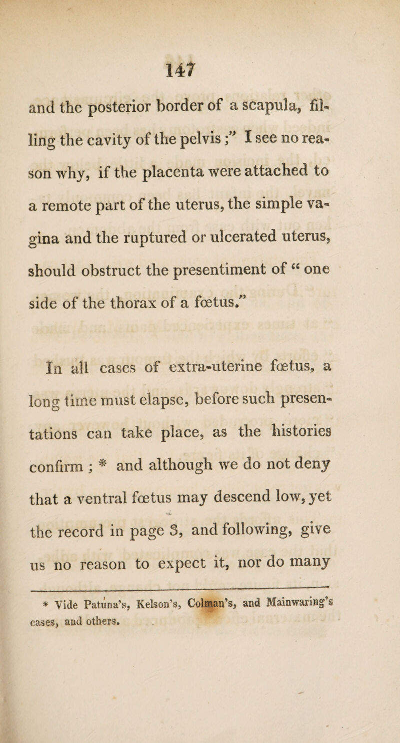 and the posterior border of a scapula, fil¬ ling the cavity of the pelvisI see no rea¬ son why, if the placenta were attached to a remote part of the uterus, the simple va¬ gina and the ruptured or ulcerated uterus, should obstruct the presentiment of “ one side of the thorax of a foetus.'’ In all cases of extra-uterine foetus, a long time must elapse, before such presen¬ tations can take place, as the histories confirm ; * and although we do not deny that a ventral foetus may descend low, yet the record in page 3, and following, give us no reason to expect it, nor do many * Vide Patiina’s, Kelson’s, Colman’s, and Mainwaring’s cases, and others.