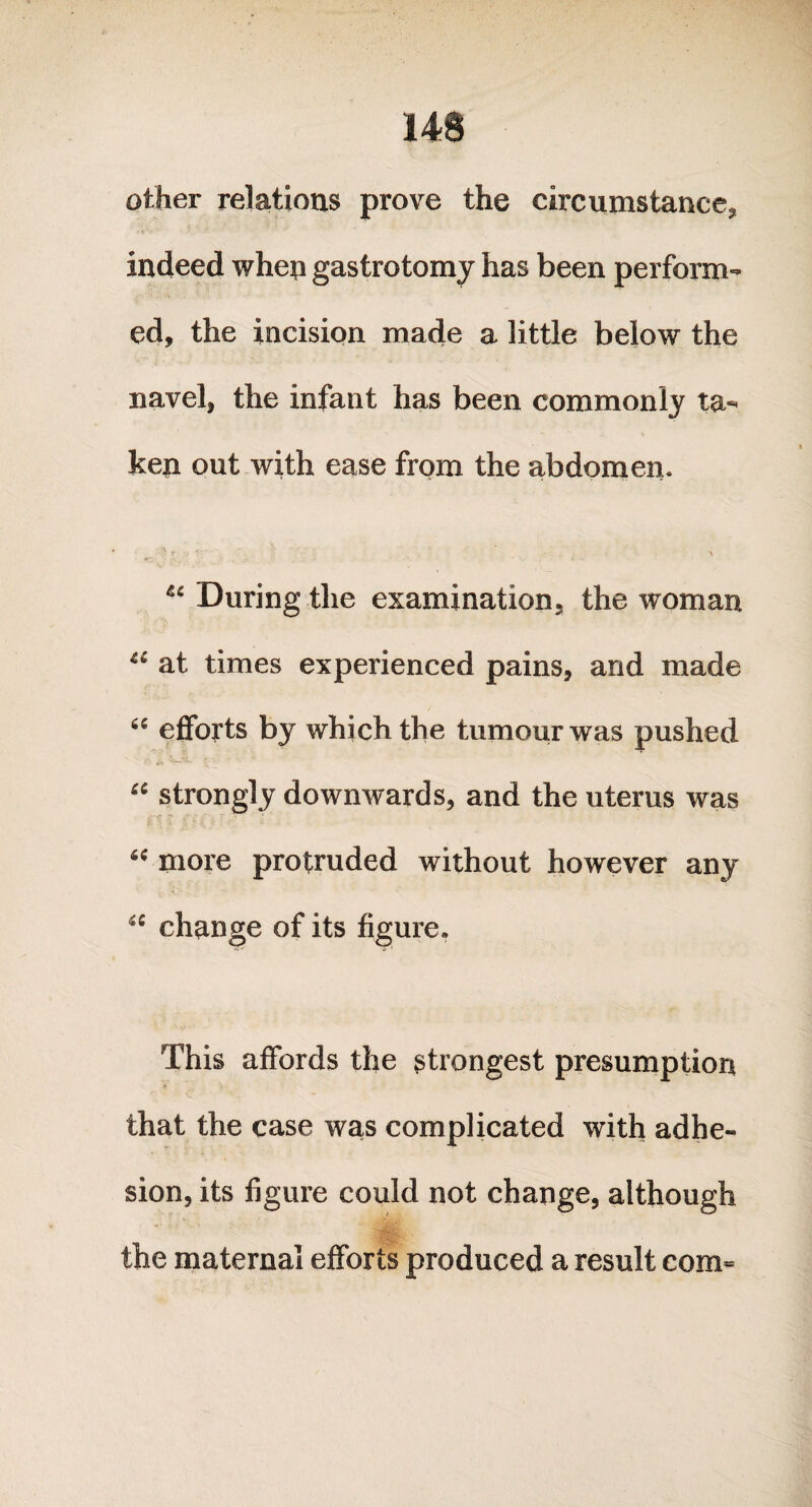 14$ other relations prove the circumstance;, indeed when gastrotomy has been perform¬ ed, the incision made a little below the navel, the infant has been commonly ta¬ ken out with ease from the abdomen. V fr- , ■ . . i. . • . • , ■ p • • During the examination, the woman at times experienced pains, and made 66 efforts by which the tumour was pushed “ strongly downwards, and the uterus was “ more protruded without however any change of its figure. This affords the strongest presumption that the case was complicated with adhe¬ sion, its figure could not change, although the maternal efforts produced a result com-