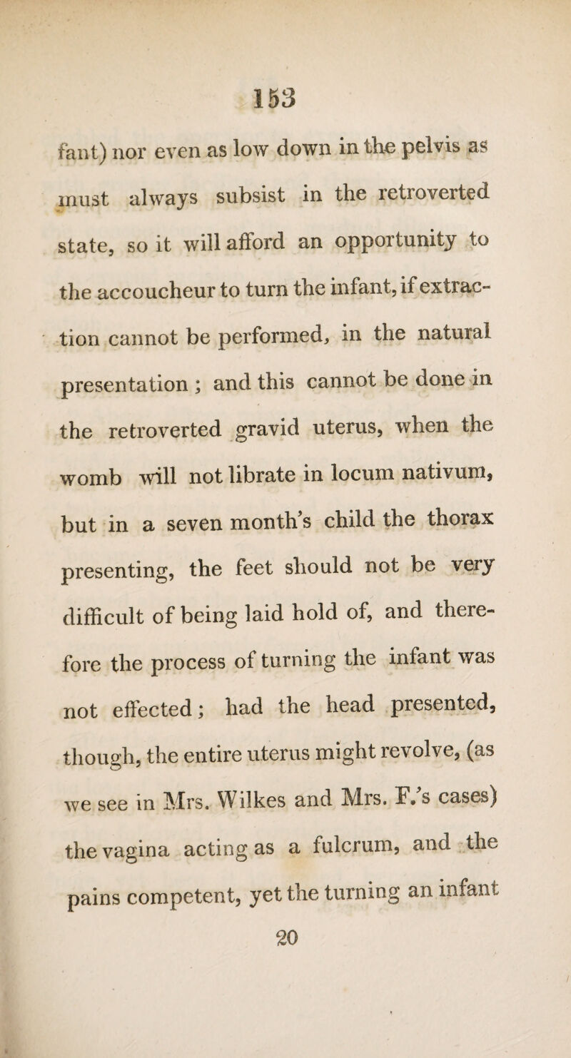 fant) nor even as low down in the pelvis as must always subsist in the retroverted state, so it will afford an opportunity to the accoucheur to turn the infant, if extrac¬ tion cannot be performed, in the natural presentation ; and this cannot be done in the retroverted gravid uterus, when the womb will not librate in locum nativum, but in a seven month s child the thorax presenting, the feet should not be very difficult of being laid hold of, and there¬ fore the process of turning the infant was not effected; had the head presented, though, the entire uterus might revolve, (as we see in Mrs. Wilkes and Mrs. F* s cases) the vagina acting as a fulcrum, and the pains competent, yet the turning an infant 20
