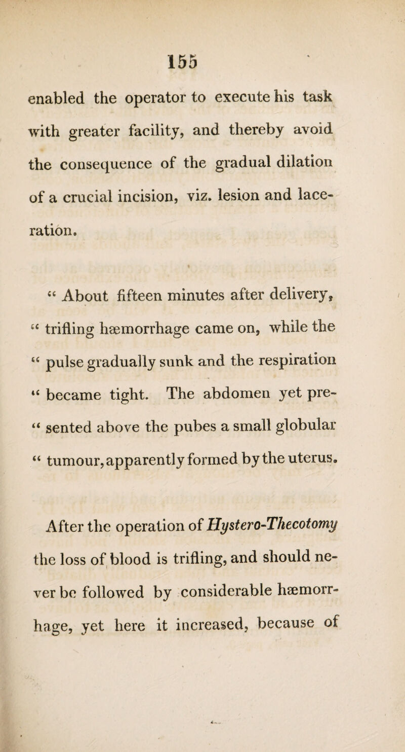 enabled the operator to execute his task with greater facility, and thereby avoid the consequence of the gradual dilation of a crucial incision, viz. lesion and lace¬ ration. “ About fifteen minutes after delivery, “ trifling haemorrhage came on, while the “ pulse gradually sunk and the respiration * u became tight. The abdomen yet pre- “ sented above the pubes a small globular “ tumour, apparently formed by the uterus. After the operation of Hystero-Thecotomy the loss of blood is trifling, and should ne¬ ver be followed by considerable haemorr¬ hage, yet here it increased, because of